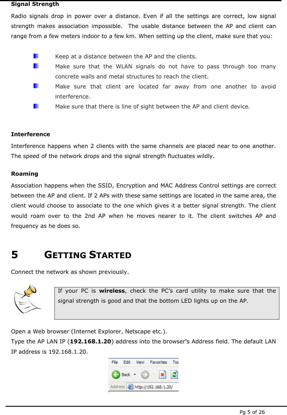  Pg 5 of 26 Signal Strength Radio signals drop in power over a distance. Even if all the settings are correct, low signal strength makes association impossible.  The usable distance between the AP and client can range from a few meters indoor to a few km. When setting up the client, make sure that you:    Keep at a distance between the AP and the clients.   Make sure that the WLAN signals do not have to pass through too many concrete walls and metal structures to reach the client.   Make sure that client are located far away from one another to avoid interference.   Make sure that there is line of sight between the AP and client device.  Interference Interference happens when 2 clients with the same channels are placed near to one another. The speed of the network drops and the signal strength fluctuates wildly. Roaming Association happens when the SSID, Encryption and MAC Address Control settings are correct between the AP and client. If 2 APs with these same settings are located in the same area, the client would choose to associate to the one which gives it a better signal strength. The client would roam over to the 2nd AP when he moves nearer to it. The client switches AP and frequency as he does so.  5 GETTING STARTED Connect the network as shown previously.     If your PC is wireless, check the PC’s card utility to make sure that the signal strength is good and that the bottom LED lights up on the AP.  Open a Web browser (Internet Explorer, Netscape etc.). Type the AP LAN IP (192.168.1.20) address into the browser’s Address field. The default LAN IP address is 192.168.1.20.  