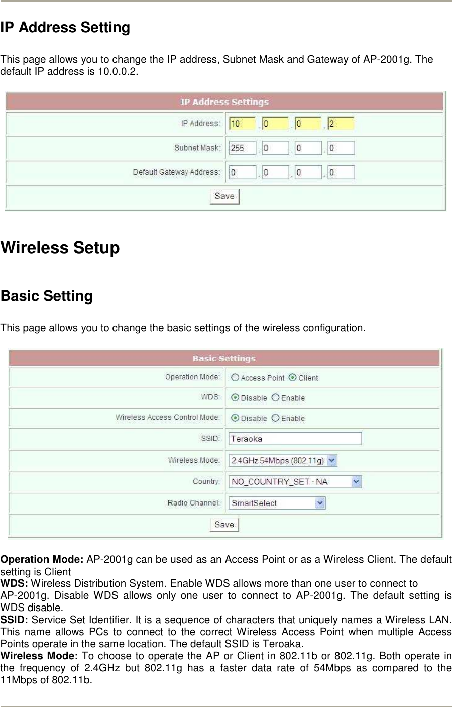        IP Address Setting  This page allows you to change the IP address, Subnet Mask and Gateway of AP-2001g. The default IP address is 10.0.0.2.    Wireless Setup  Basic Setting  This page allows you to change the basic settings of the wireless configuration.    Operation Mode: AP-2001g can be used as an Access Point or as a Wireless Client. The default setting is Client WDS: Wireless Distribution System. Enable WDS allows more than one user to connect to  AP-2001g.  Disable WDS  allows  only  one  user  to  connect  to  AP-2001g.  The  default  setting  is WDS disable. SSID: Service Set Identifier. It is a sequence of characters that uniquely names a Wireless LAN. This  name  allows  PCs  to  connect  to  the  correct  Wireless  Access  Point  when  multiple  Access Points operate in the same location. The default SSID is Teroaka.   Wireless Mode: To choose to operate the AP or Client in 802.11b or 802.11g. Both operate in the  frequency  of  2.4GHz  but  802.11g  has  a  faster  data  rate  of  54Mbps  as  compared  to  the 11Mbps of 802.11b. 