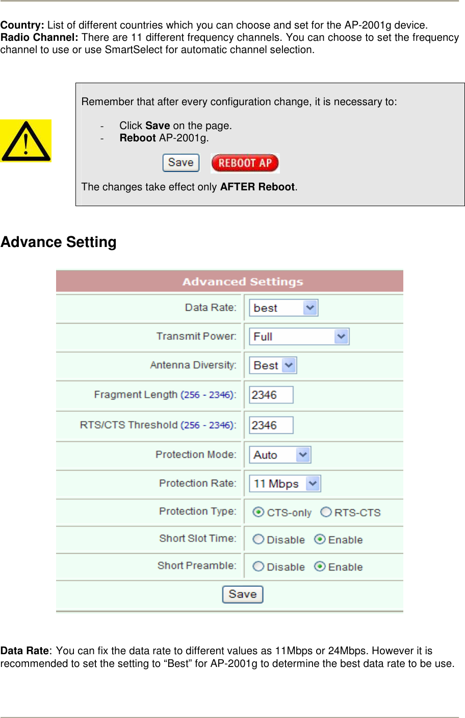        Country: List of different countries which you can choose and set for the AP-2001g device. Radio Channel: There are 11 different frequency channels. You can choose to set the frequency channel to use or use SmartSelect for automatic channel selection.         Remember that after every configuration change, it is necessary to:  -  Click Save on the page. - Reboot AP-2001g.        The changes take effect only AFTER Reboot.   Advance Setting     Data Rate: You can fix the data rate to different values as 11Mbps or 24Mbps. However it is recommended to set the setting to “Best” for AP-2001g to determine the best data rate to be use. 