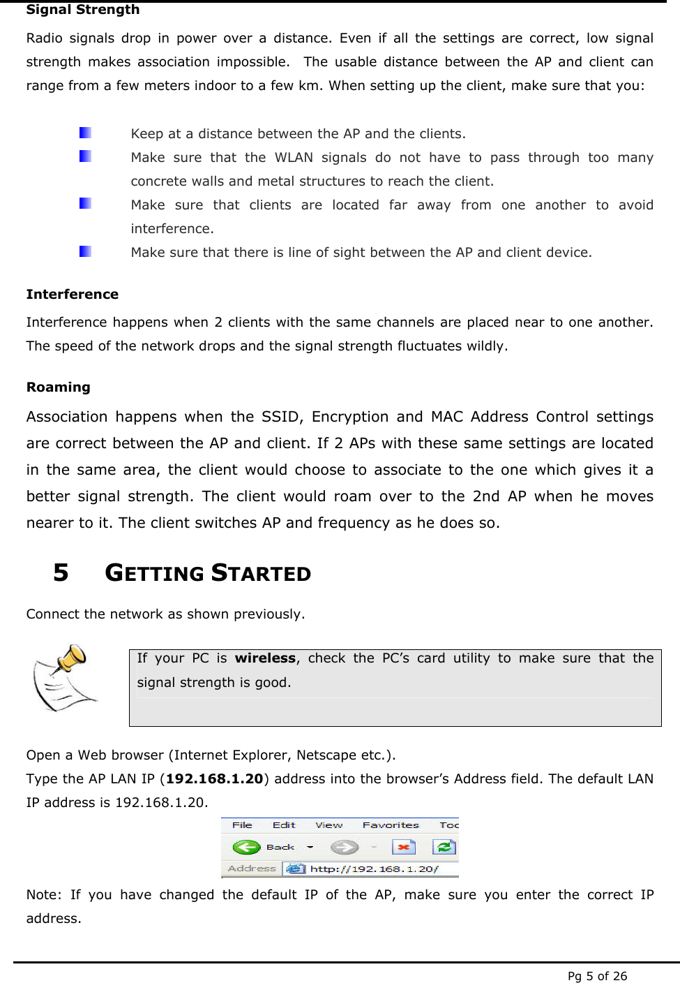  Pg 5 of 26 Signal Strength Radio signals drop in power over a distance. Even if all the settings are correct, low signal strength makes association impossible.  The usable distance between the AP and client can range from a few meters indoor to a few km. When setting up the client, make sure that you:    Keep at a distance between the AP and the clients.   Make sure that the WLAN signals do not have to pass through too many concrete walls and metal structures to reach the client.   Make sure that clients are located far away from one another to avoid interference.   Make sure that there is line of sight between the AP and client device. Interference Interference happens when 2 clients with the same channels are placed near to one another. The speed of the network drops and the signal strength fluctuates wildly. Roaming Association happens when the SSID, Encryption and MAC Address Control settings are correct between the AP and client. If 2 APs with these same settings are located in the same area, the client would choose to associate to the one which gives it a better signal strength. The client would roam over to the 2nd AP when he moves nearer to it. The client switches AP and frequency as he does so. 5 GETTING STARTED Connect the network as shown previously.     If your PC is wireless, check the PC’s card utility to make sure that the signal strength is good.  Open a Web browser (Internet Explorer, Netscape etc.). Type the AP LAN IP (192.168.1.20) address into the browser’s Address field. The default LAN IP address is 192.168.1.20.  Note: If you have changed the default IP of the AP, make sure you enter the correct IP address. 