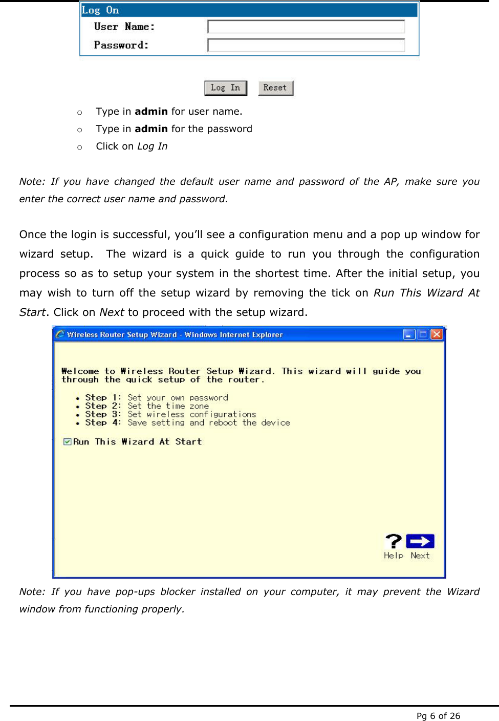  Pg 6 of 26  o Type in admin for user name. o Type in admin for the password o Click on Log In  Note: If you have changed the default user name and password of the AP, make sure you enter the correct user name and password.  Once the login is successful, you’ll see a configuration menu and a pop up window for wizard setup.  The wizard is a quick guide to run you through the configuration process so as to setup your system in the shortest time. After the initial setup, you may wish to turn off the setup wizard by removing the tick on Run This Wizard At Start. Click on Next to proceed with the setup wizard.  Note: If you have pop-ups blocker installed on your computer, it may prevent the Wizard window from functioning properly.   