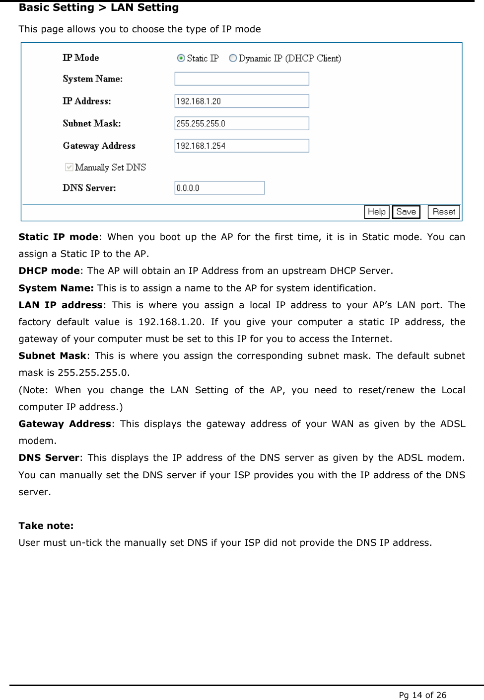  Pg 14 of 26 Basic Setting &gt; LAN Setting This page allows you to choose the type of IP mode  Static IP mode: When you boot up the AP for the first time, it is in Static mode. You can assign a Static IP to the AP.  DHCP mode: The AP will obtain an IP Address from an upstream DHCP Server. System Name: This is to assign a name to the AP for system identification. LAN IP address: This is where you assign a local IP address to your AP’s LAN port. The factory default value is 192.168.1.20. If you give your computer a static IP address, the gateway of your computer must be set to this IP for you to access the Internet. Subnet Mask: This is where you assign the corresponding subnet mask. The default subnet mask is 255.255.255.0. (Note: When you change the LAN Setting of the AP, you need to reset/renew the Local computer IP address.) Gateway Address: This displays the gateway address of your WAN as given by the ADSL modem. DNS Server: This displays the IP address of the DNS server as given by the ADSL modem. You can manually set the DNS server if your ISP provides you with the IP address of the DNS server.   Take note: User must un-tick the manually set DNS if your ISP did not provide the DNS IP address.   