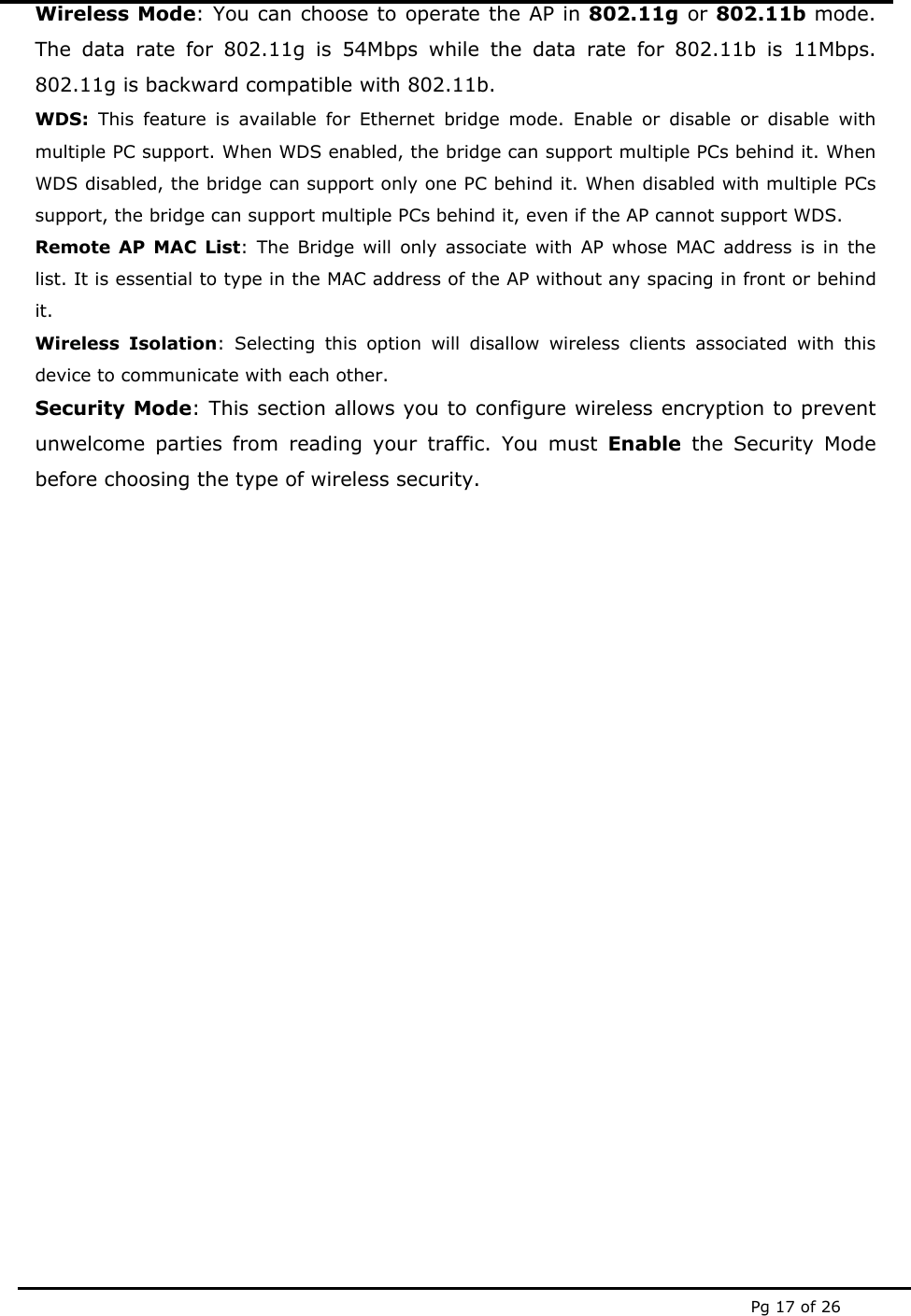  Pg 17 of 26 Wireless Mode: You can choose to operate the AP in 802.11g or 802.11b mode. The data rate for 802.11g is 54Mbps while the data rate for 802.11b is 11Mbps. 802.11g is backward compatible with 802.11b.  WDS:  This feature is available for Ethernet bridge mode. Enable or disable or disable with multiple PC support. When WDS enabled, the bridge can support multiple PCs behind it. When WDS disabled, the bridge can support only one PC behind it. When disabled with multiple PCs support, the bridge can support multiple PCs behind it, even if the AP cannot support WDS. Remote AP MAC List: The Bridge will only associate with AP whose MAC address is in the list. It is essential to type in the MAC address of the AP without any spacing in front or behind it. Wireless Isolation: Selecting this option will disallow wireless clients associated with this device to communicate with each other. Security Mode: This section allows you to configure wireless encryption to prevent unwelcome parties from reading your traffic. You must Enable the Security Mode before choosing the type of wireless security.                    