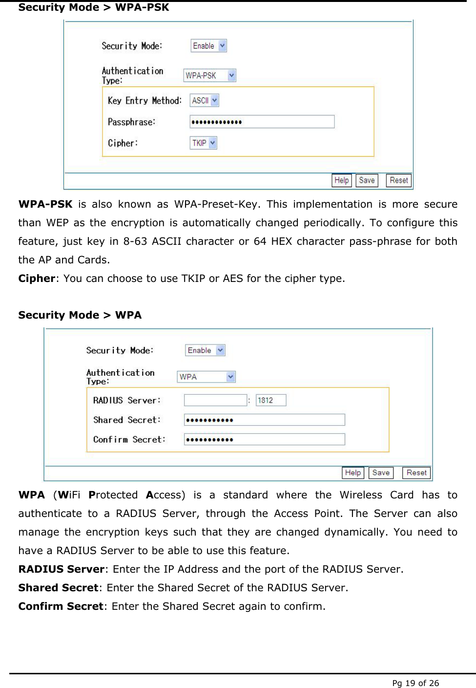  Pg 19 of 26 Security Mode &gt; WPA-PSK  WPA-PSK is also known as WPA-Preset-Key. This implementation is more secure than WEP as the encryption is automatically changed periodically. To configure this feature, just key in 8-63 ASCII character or 64 HEX character pass-phrase for both the AP and Cards.  Cipher: You can choose to use TKIP or AES for the cipher type.   Security Mode &gt; WPA  WPA (WiFi  Protected  Access) is a standard where the Wireless Card has to authenticate to a RADIUS Server, through the Access Point. The Server can also manage the encryption keys such that they are changed dynamically. You need to have a RADIUS Server to be able to use this feature. RADIUS Server: Enter the IP Address and the port of the RADIUS Server. Shared Secret: Enter the Shared Secret of the RADIUS Server.  Confirm Secret: Enter the Shared Secret again to confirm. 