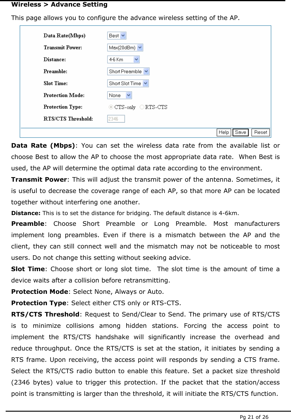  Pg 21 of 26 Wireless &gt; Advance Setting This page allows you to configure the advance wireless setting of the AP.  Data Rate (Mbps): You can set the wireless data rate from the available list or choose Best to allow the AP to choose the most appropriate data rate.  When Best is used, the AP will determine the optimal data rate according to the environment. Transmit Power: This will adjust the transmit power of the antenna. Sometimes, it is useful to decrease the coverage range of each AP, so that more AP can be located together without interfering one another. Distance: This is to set the distance for bridging. The default distance is 4-6km.  Preamble: Choose Short Preamble or Long Preamble. Most manufacturers implement long preambles. Even if there is a mismatch between the AP and the client, they can still connect well and the mismatch may not be noticeable to most users. Do not change this setting without seeking advice. Slot Time: Choose short or long slot time.  The slot time is the amount of time a device waits after a collision before retransmitting.    Protection Mode: Select None, Always or Auto. Protection Type: Select either CTS only or RTS-CTS. RTS/CTS Threshold: Request to Send/Clear to Send. The primary use of RTS/CTS is to minimize collisions among hidden stations. Forcing the access point to implement the RTS/CTS handshake will significantly increase the overhead and reduce throughput. Once the RTS/CTS is set at the station, it initiates by sending a RTS frame. Upon receiving, the access point will responds by sending a CTS frame. Select the RTS/CTS radio button to enable this feature. Set a packet size threshold (2346 bytes) value to trigger this protection. If the packet that the station/access point is transmitting is larger than the threshold, it will initiate the RTS/CTS function. 