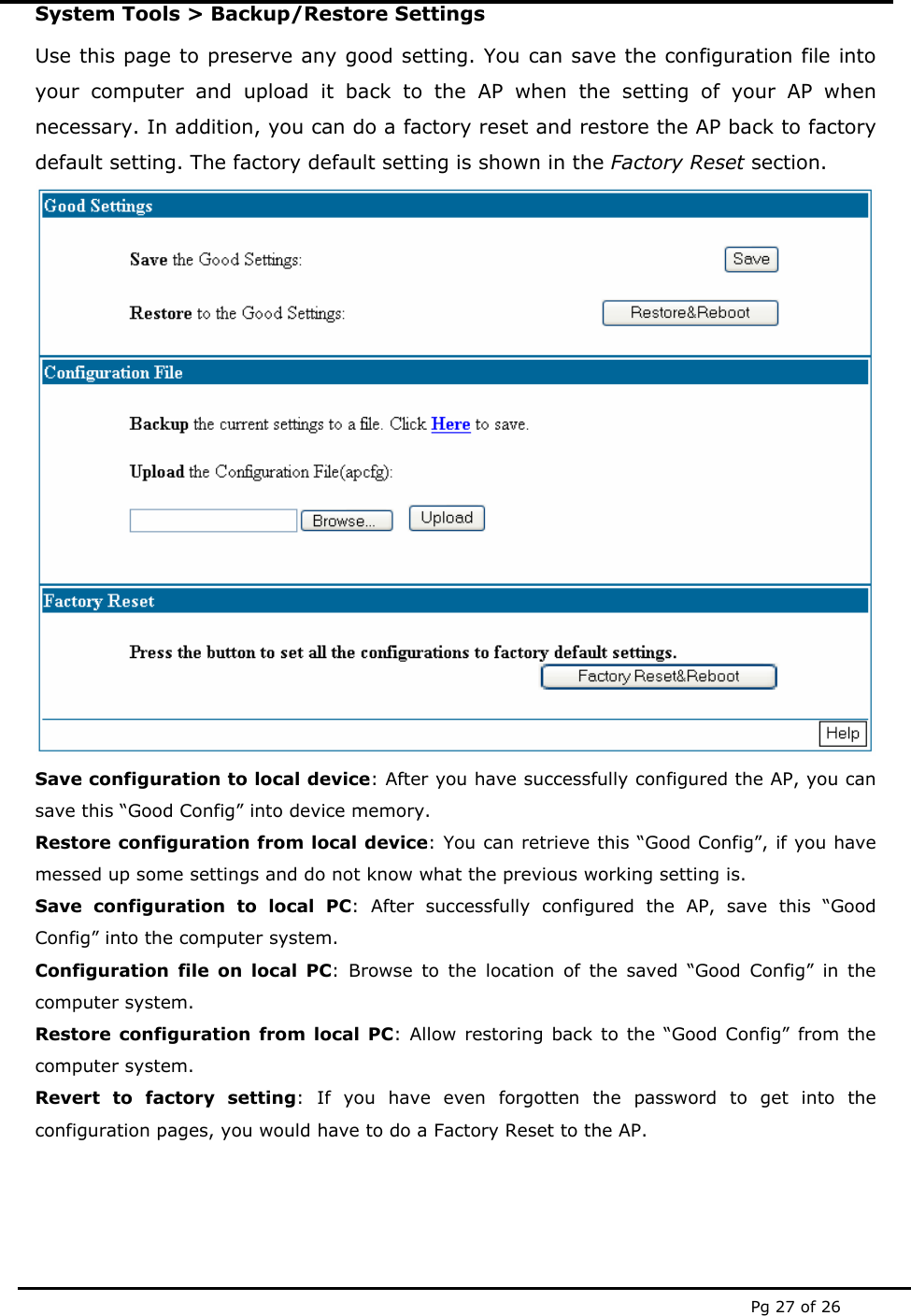  Pg 27 of 26 System Tools &gt; Backup/Restore Settings Use this page to preserve any good setting. You can save the configuration file into your computer and upload it back to the AP when the setting of your AP when necessary. In addition, you can do a factory reset and restore the AP back to factory default setting. The factory default setting is shown in the Factory Reset section.  Save configuration to local device: After you have successfully configured the AP, you can save this “Good Config” into device memory.  Restore configuration from local device: You can retrieve this “Good Config”, if you have messed up some settings and do not know what the previous working setting is. Save configuration to local PC: After successfully configured the AP, save this “Good Config” into the computer system.  Configuration file on local PC: Browse to the location of the saved “Good Config” in the computer system. Restore configuration from local PC: Allow restoring back to the “Good Config” from the computer system. Revert to factory setting: If you have even forgotten the password to get into the configuration pages, you would have to do a Factory Reset to the AP. 