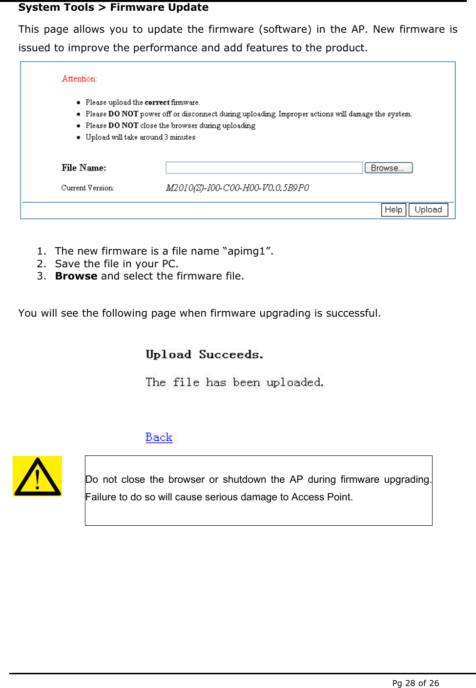  Pg 28 of 26 System Tools &gt; Firmware Update This page allows you to update the firmware (software) in the AP. New firmware is issued to improve the performance and add features to the product.   1. The new firmware is a file name “apimg1”.  2. Save the file in your PC. 3. Browse and select the firmware file.   You will see the following page when firmware upgrading is successful.     Do not close the browser or shutdown the AP during firmware upgrading. Failure to do so will cause serious damage to Access Point.      