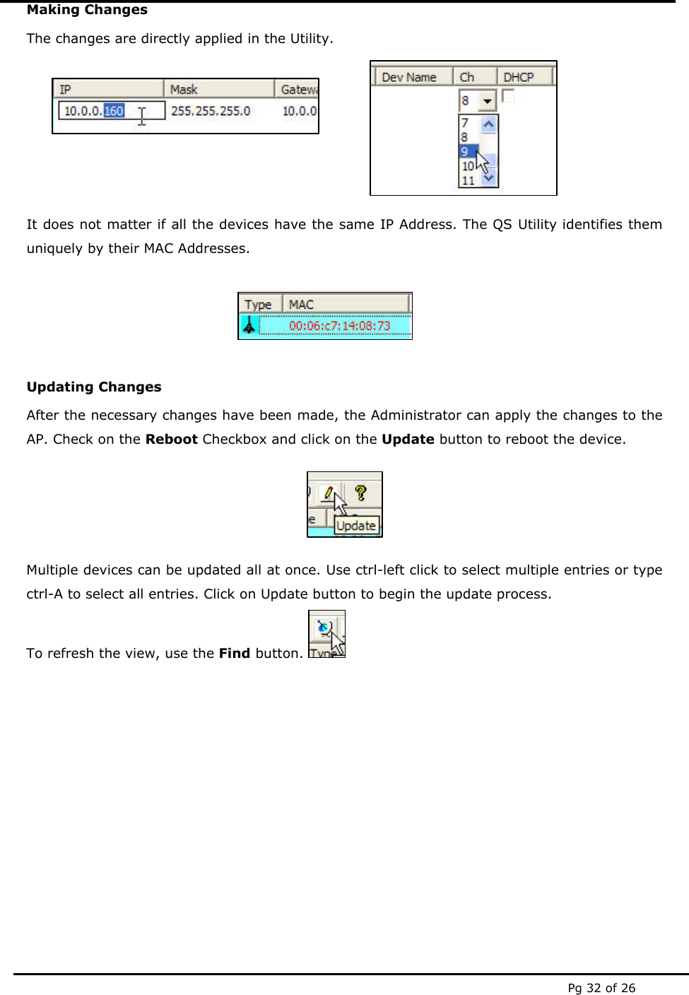  Pg 32 of 26 Making Changes The changes are directly applied in the Utility.  It does not matter if all the devices have the same IP Address. The QS Utility identifies them uniquely by their MAC Addresses.   Updating Changes After the necessary changes have been made, the Administrator can apply the changes to the AP. Check on the Reboot Checkbox and click on the Update button to reboot the device.  Multiple devices can be updated all at once. Use ctrl-left click to select multiple entries or type ctrl-A to select all entries. Click on Update button to begin the update process. To refresh the view, use the Find button.            