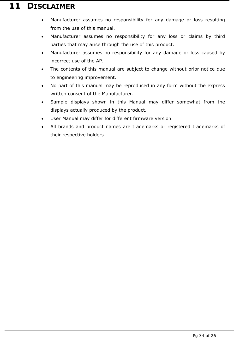  Pg 34 of 26 11 DISCLAIMER • Manufacturer assumes no responsibility for any damage or loss resulting from the use of this manual. • Manufacturer assumes no responsibility for any loss or claims by third parties that may arise through the use of this product. • Manufacturer assumes no responsibility for any damage or loss caused by incorrect use of the AP. • The contents of this manual are subject to change without prior notice due to engineering improvement. • No part of this manual may be reproduced in any form without the express written consent of the Manufacturer. • Sample displays shown in this Manual may differ somewhat from the displays actually produced by the product.  • User Manual may differ for different firmware version. • All brands and product names are trademarks or registered trademarks of their respective holders.     