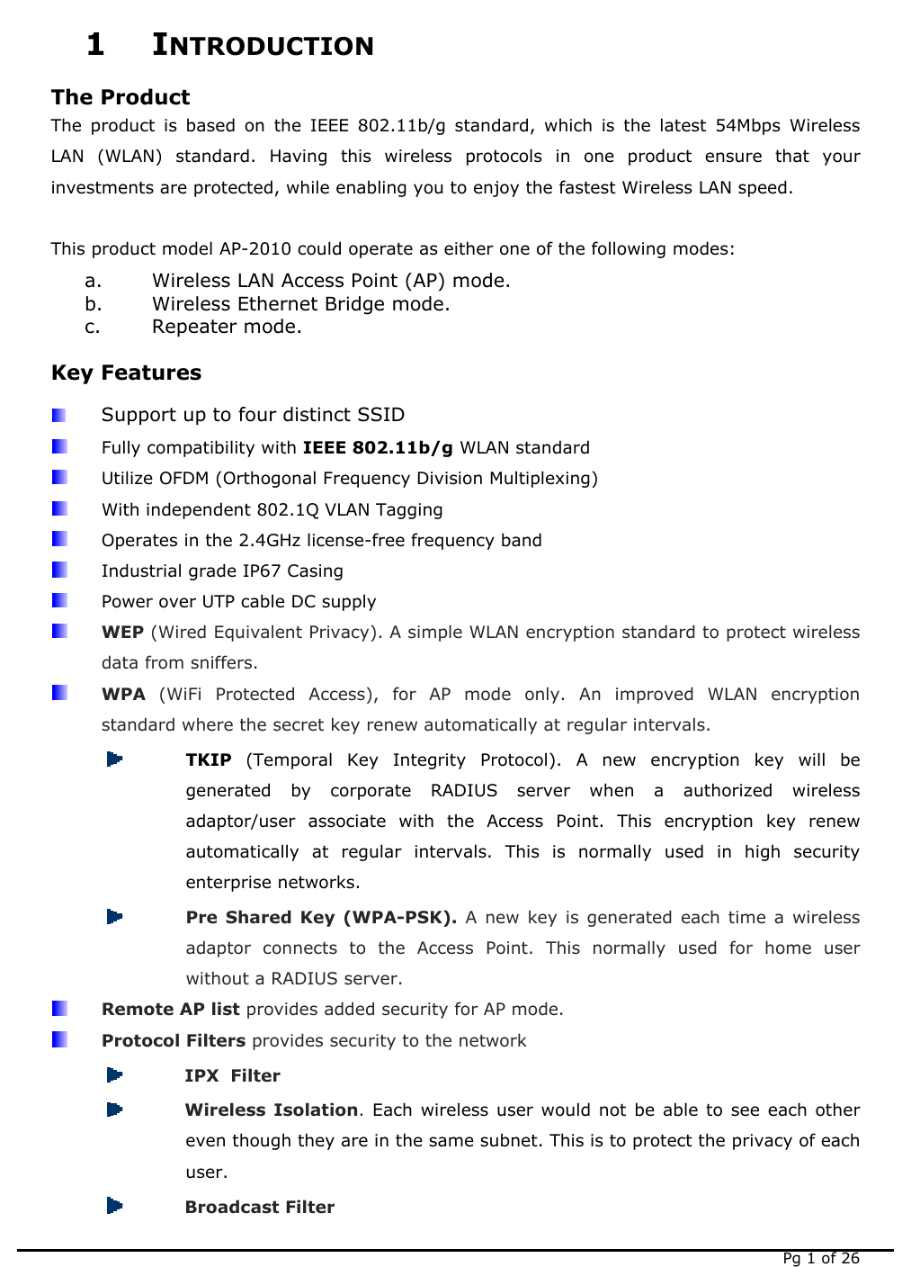   Pg 1 of 26 1 INTRODUCTION The Product The product is based on the IEEE 802.11b/g standard, which is the latest 54Mbps Wireless LAN (WLAN) standard. Having this wireless protocols in one product ensure that your investments are protected, while enabling you to enjoy the fastest Wireless LAN speed.  This product model AP-2010 could operate as either one of the following modes: a. Wireless LAN Access Point (AP) mode. b. Wireless Ethernet Bridge mode. c. Repeater mode. Key Features  Support up to four distinct SSID  Fully compatibility with IEEE 802.11b/g WLAN standard   Utilize OFDM (Orthogonal Frequency Division Multiplexing)   With independent 802.1Q VLAN Tagging   Operates in the 2.4GHz license-free frequency band   Industrial grade IP67 Casing   Power over UTP cable DC supply  WEP (Wired Equivalent Privacy). A simple WLAN encryption standard to protect wireless data from sniffers.  WPA  (WiFi Protected Access), for AP mode only. An improved WLAN encryption standard where the secret key renew automatically at regular intervals.  TKIP  (Temporal Key Integrity Protocol). A new encryption key will be generated by corporate RADIUS server when a authorized wireless adaptor/user associate with the Access Point. This encryption key renew automatically at regular intervals. This is normally used in high security enterprise networks.  Pre Shared Key (WPA-PSK). A new key is generated each time a wireless adaptor connects to the Access Point. This normally used for home user without a RADIUS server.  Remote AP list provides added security for AP mode.  Protocol Filters provides security to the network  IPX  Filter   Wireless Isolation. Each wireless user would not be able to see each other even though they are in the same subnet. This is to protect the privacy of each user.  Broadcast Filter 