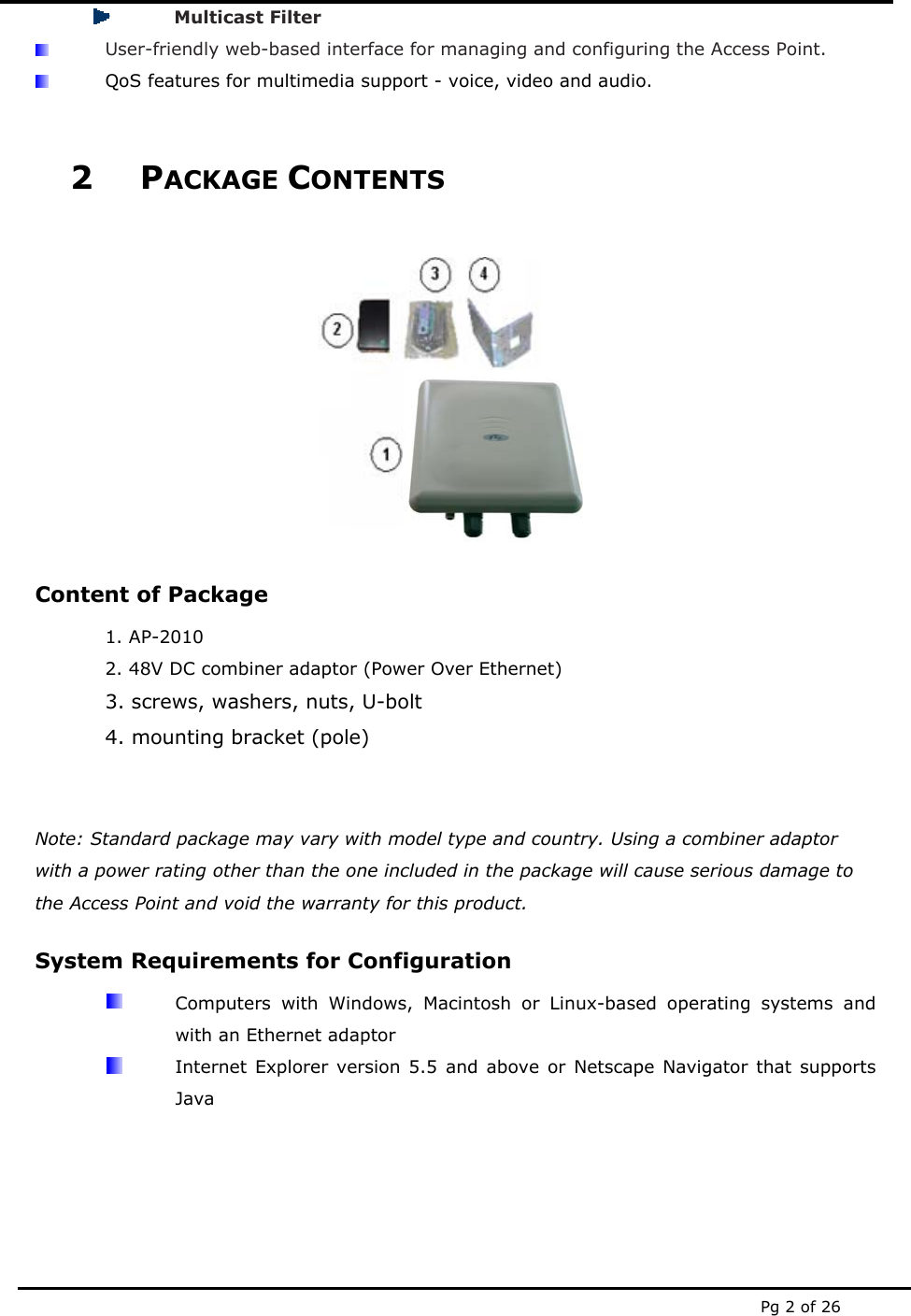  Pg 2 of 26  Multicast Filter  User-friendly web-based interface for managing and configuring the Access Point.  QoS features for multimedia support - voice, video and audio.  2 PACKAGE CONTENTS   Content of Package 1. AP-2010 2. 48V DC combiner adaptor (Power Over Ethernet) 3. screws, washers, nuts, U-bolt 4. mounting bracket (pole)   Note: Standard package may vary with model type and country. Using a combiner adaptor with a power rating other than the one included in the package will cause serious damage to the Access Point and void the warranty for this product. System Requirements for Configuration   Computers with Windows, Macintosh or Linux-based operating systems and with an Ethernet adaptor   Internet Explorer version 5.5 and above or Netscape Navigator that supports Java   