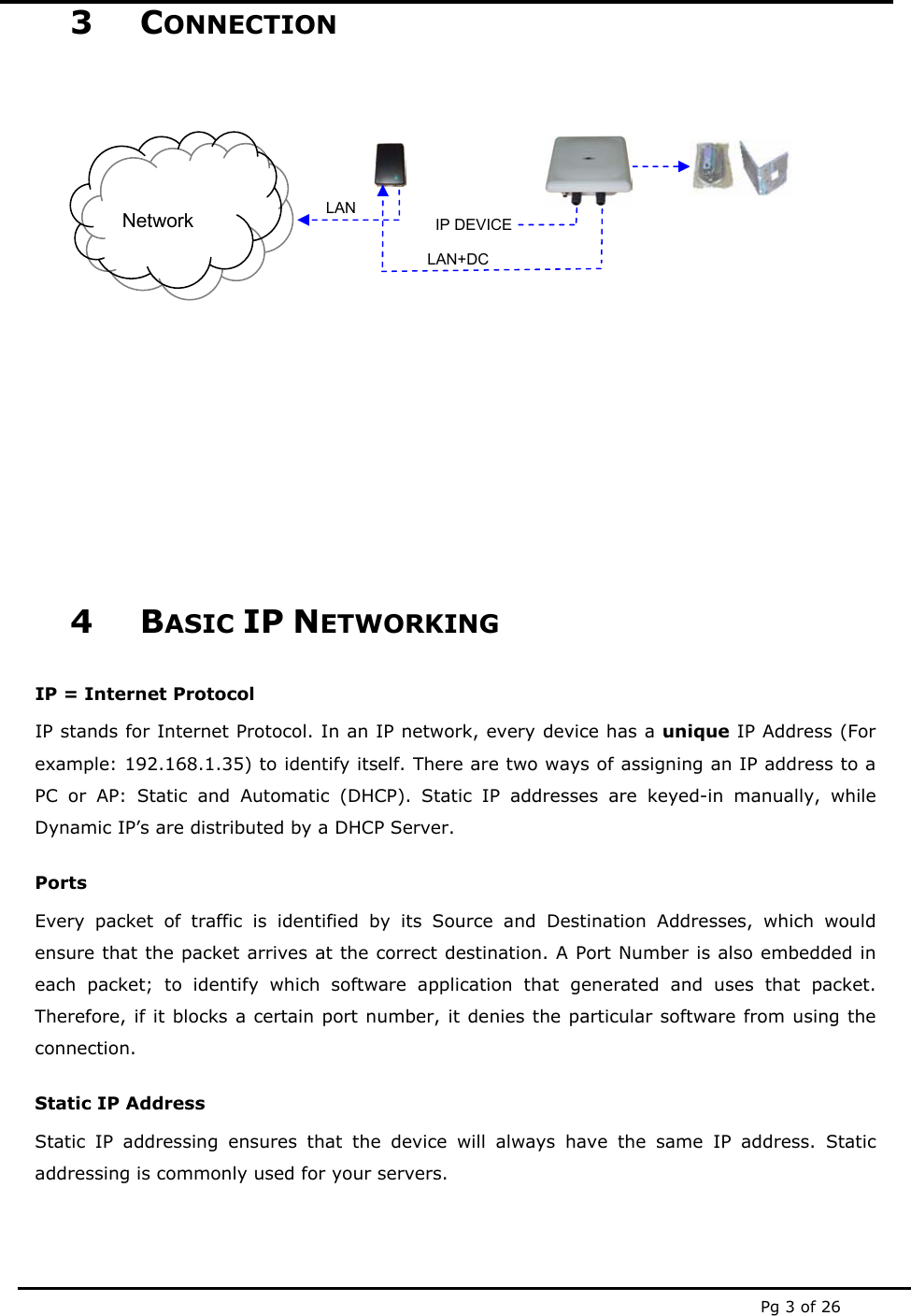  Pg 3 of 26 3 CONNECTION                 4 BASIC IP NETWORKING IP = Internet Protocol IP stands for Internet Protocol. In an IP network, every device has a unique IP Address (For example: 192.168.1.35) to identify itself. There are two ways of assigning an IP address to a PC or AP: Static and Automatic (DHCP). Static IP addresses are keyed-in manually, while Dynamic IP’s are distributed by a DHCP Server. Ports Every packet of traffic is identified by its Source and Destination Addresses, which would ensure that the packet arrives at the correct destination. A Port Number is also embedded in each packet; to identify which software application that generated and uses that packet. Therefore, if it blocks a certain port number, it denies the particular software from using the connection. Static IP Address Static IP addressing ensures that the device will always have the same IP address. Static addressing is commonly used for your servers. Network LAN+DCLAN IP DEVICE