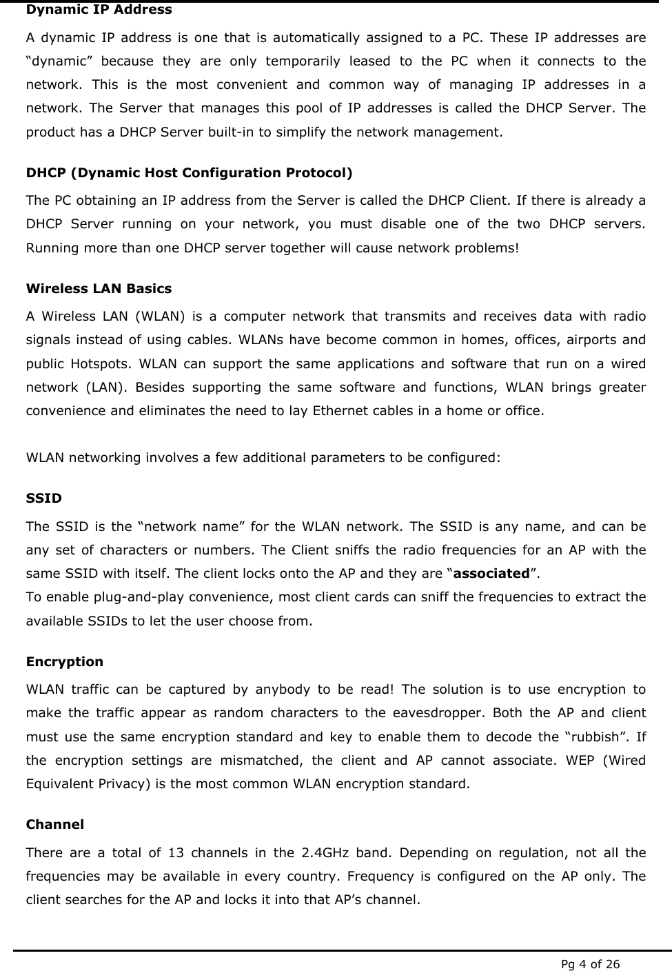  Pg 4 of 26 Dynamic IP Address A dynamic IP address is one that is automatically assigned to a PC. These IP addresses are “dynamic” because they are only temporarily leased to the PC when it connects to the network. This is the most convenient and common way of managing IP addresses in a network. The Server that manages this pool of IP addresses is called the DHCP Server. The product has a DHCP Server built-in to simplify the network management. DHCP (Dynamic Host Configuration Protocol) The PC obtaining an IP address from the Server is called the DHCP Client. If there is already a DHCP Server running on your network, you must disable one of the two DHCP servers. Running more than one DHCP server together will cause network problems! Wireless LAN Basics A Wireless LAN (WLAN) is a computer network that transmits and receives data with radio signals instead of using cables. WLANs have become common in homes, offices, airports and public Hotspots. WLAN can support the same applications and software that run on a wired network (LAN). Besides supporting the same software and functions, WLAN brings greater convenience and eliminates the need to lay Ethernet cables in a home or office.  WLAN networking involves a few additional parameters to be configured: SSID The SSID is the “network name” for the WLAN network. The SSID is any name, and can be any set of characters or numbers. The Client sniffs the radio frequencies for an AP with the same SSID with itself. The client locks onto the AP and they are “associated”. To enable plug-and-play convenience, most client cards can sniff the frequencies to extract the available SSIDs to let the user choose from.  Encryption WLAN traffic can be captured by anybody to be read! The solution is to use encryption to make the traffic appear as random characters to the eavesdropper. Both the AP and client must use the same encryption standard and key to enable them to decode the “rubbish”. If the encryption settings are mismatched, the client and AP cannot associate. WEP (Wired Equivalent Privacy) is the most common WLAN encryption standard. Channel There are a total of 13 channels in the 2.4GHz band. Depending on regulation, not all the frequencies may be available in every country. Frequency is configured on the AP only. The client searches for the AP and locks it into that AP’s channel.  