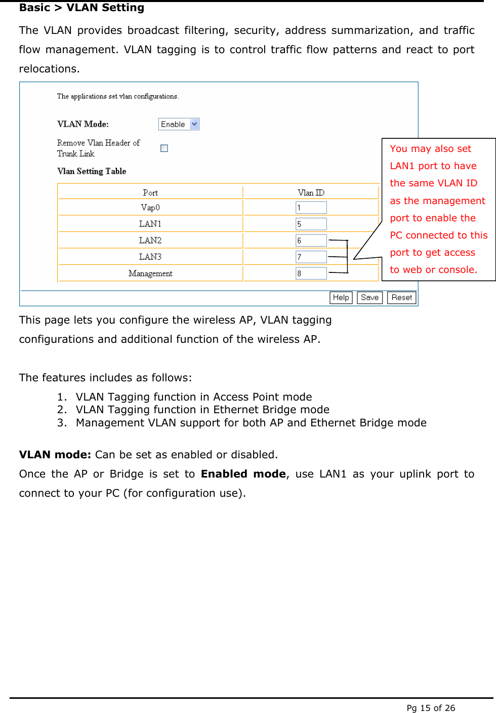  Pg 15 of 26 Basic &gt; VLAN Setting The VLAN provides broadcast filtering, security, address summarization, and traffic flow management. VLAN tagging is to control traffic flow patterns and react to port relocations.  This page lets you configure the wireless AP, VLAN tagging  configurations and additional function of the wireless AP.   The features includes as follows: 1. VLAN Tagging function in Access Point mode 2. VLAN Tagging function in Ethernet Bridge mode 3. Management VLAN support for both AP and Ethernet Bridge mode  VLAN mode: Can be set as enabled or disabled. Once the AP or Bridge is set to Enabled mode, use LAN1 as your uplink port to connect to your PC (for configuration use).        You may also set LAN1 port to have the same VLAN ID as the management port to enable the PC connected to this port to get access to web or console. 