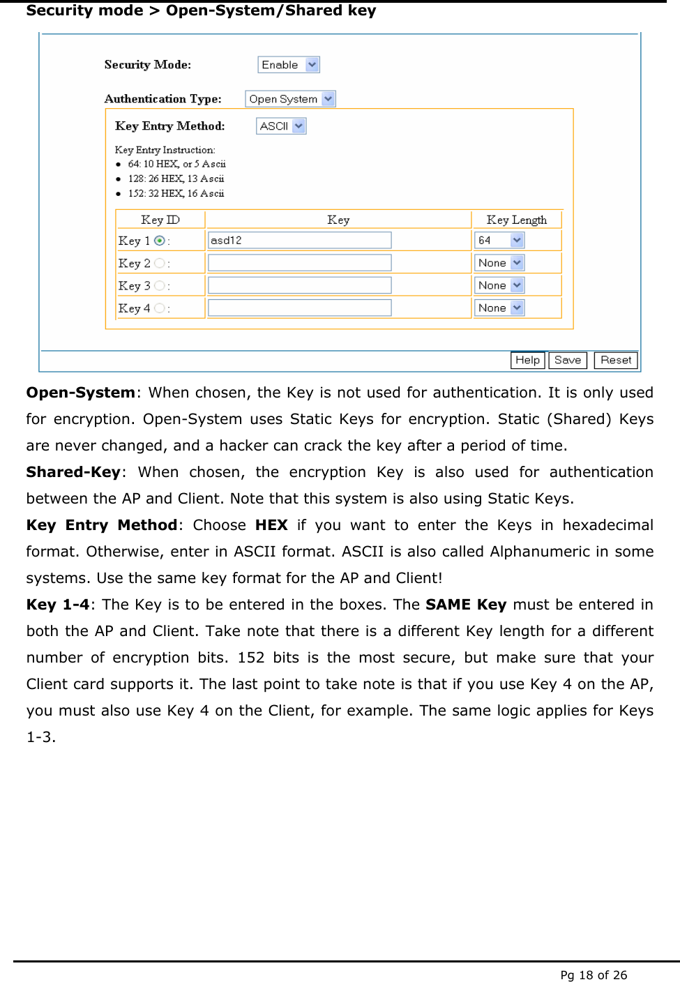 Pg 18 of 26 Security mode &gt; Open-System/Shared key  Open-System: When chosen, the Key is not used for authentication. It is only used for encryption. Open-System uses Static Keys for encryption. Static (Shared) Keys are never changed, and a hacker can crack the key after a period of time. Shared-Key: When chosen, the encryption Key is also used for authentication between the AP and Client. Note that this system is also using Static Keys. Key Entry Method: Choose HEX if you want to enter the Keys in hexadecimal format. Otherwise, enter in ASCII format. ASCII is also called Alphanumeric in some systems. Use the same key format for the AP and Client! Key 1-4: The Key is to be entered in the boxes. The SAME Key must be entered in both the AP and Client. Take note that there is a different Key length for a different number of encryption bits. 152 bits is the most secure, but make sure that your Client card supports it. The last point to take note is that if you use Key 4 on the AP, you must also use Key 4 on the Client, for example. The same logic applies for Keys 1-3.        