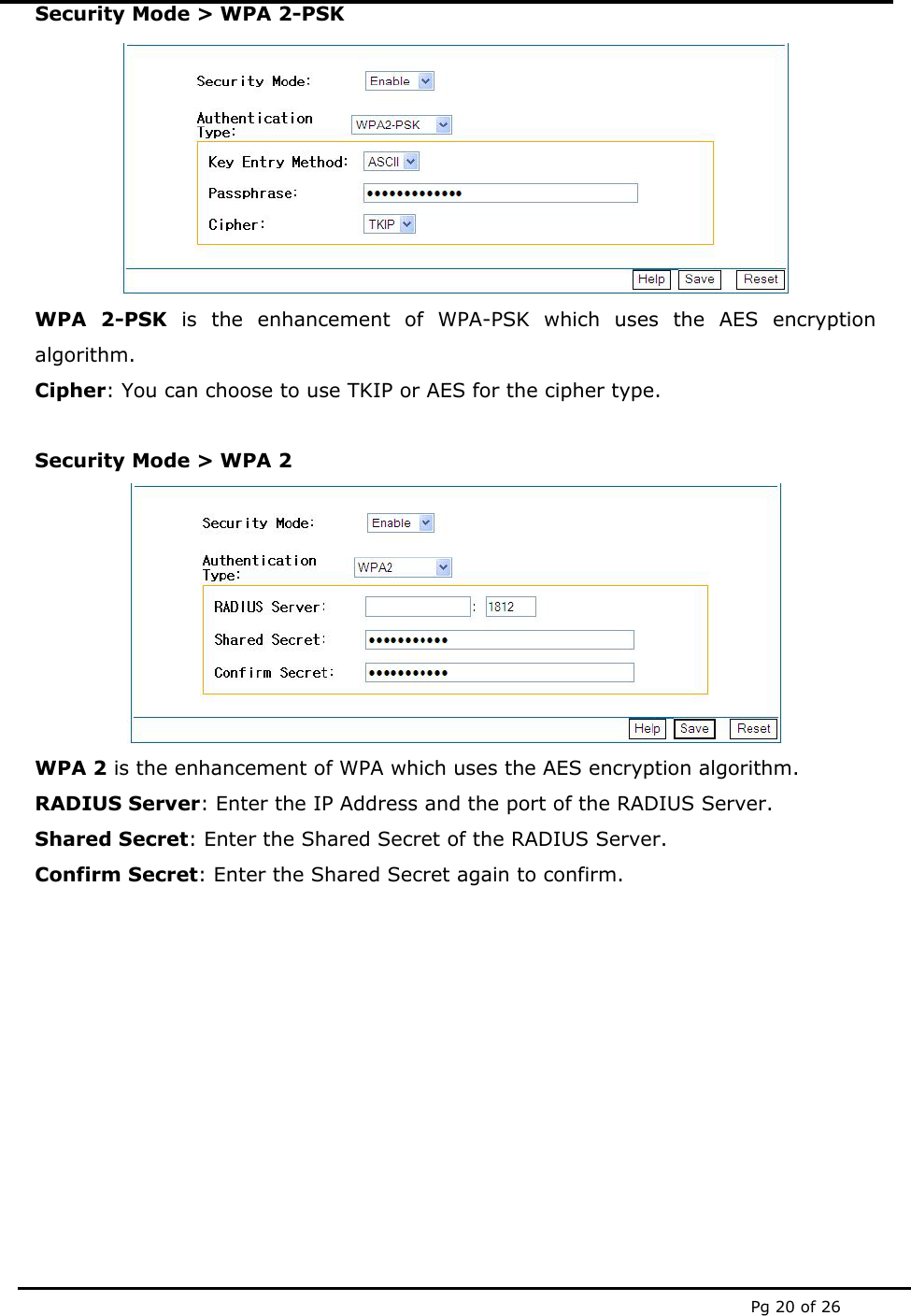  Pg 20 of 26 Security Mode &gt; WPA 2-PSK  WPA 2-PSK is the enhancement of WPA-PSK which uses the AES encryption algorithm. Cipher: You can choose to use TKIP or AES for the cipher type.  Security Mode &gt; WPA 2  WPA 2 is the enhancement of WPA which uses the AES encryption algorithm. RADIUS Server: Enter the IP Address and the port of the RADIUS Server. Shared Secret: Enter the Shared Secret of the RADIUS Server.  Confirm Secret: Enter the Shared Secret again to confirm.         