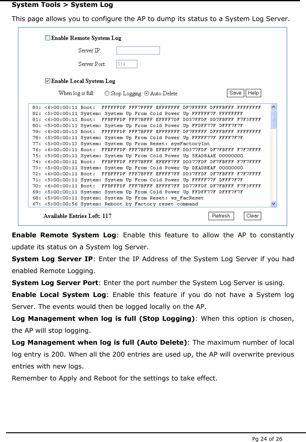  Pg 24 of 26 System Tools &gt; System Log This page allows you to configure the AP to dump its status to a System Log Server.  Enable Remote System Log: Enable this feature to allow the AP to constantly update its status on a System log Server.  System Log Server IP: Enter the IP Address of the System Log Server if you had enabled Remote Logging. System Log Server Port: Enter the port number the System Log Server is using. Enable Local System Log: Enable this feature if you do not have a System log Server. The events would then be logged locally on the AP. Log Management when log is full (Stop Logging): When this option is chosen, the AP will stop logging. Log Management when log is full (Auto Delete): The maximum number of local log entry is 200. When all the 200 entries are used up, the AP will overwrite previous entries with new logs. Remember to Apply and Reboot for the settings to take effect. 