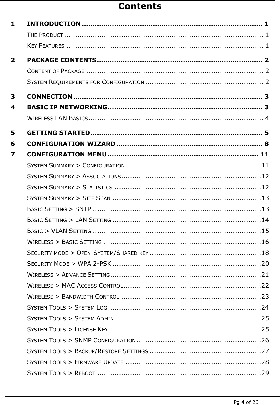  Pg 4 of 26 Contents 1 INTRODUCTION .................................................................................... 1 THE PRODUCT ........................................................................................... 1 KEY FEATURES .......................................................................................... 1 2 PACKAGE CONTENTS............................................................................. 2 CONTENT OF PACKAGE ................................................................................. 2 SYSTEM REQUIREMENTS FOR CONFIGURATION ...................................................... 2 3 CONNECTION ........................................................................................ 3 4 BASIC IP NETWORKING........................................................................ 3 WIRELESS LAN BASICS................................................................................ 4 5 GETTING STARTED................................................................................ 5 6 CONFIGURATION WIZARD.................................................................... 8 7 CONFIGURATION MENU ...................................................................... 11 SYSTEM SUMMARY &gt; CONFIGURATION ..............................................................11 SYSTEM SUMMARY &gt; ASSOCIATIONS................................................................12 SYSTEM SUMMARY &gt; STATISTICS ...................................................................12 SYSTEM SUMMARY &gt; SITE SCAN ....................................................................13 BASIC SETTING &gt; SNTP .............................................................................13 BASIC SETTING &gt; LAN SETTING ....................................................................14 BASIC &gt; VLAN SETTING .............................................................................15 WIRELESS &gt; BASIC SETTING ........................................................................16 SECURITY MODE &gt; OPEN-SYSTEM/SHARED KEY ...................................................18 SECURITY MODE &gt; WPA 2-PSK ....................................................................20 WIRELESS &gt; ADVANCE SETTING.....................................................................21 WIRELESS &gt; MAC ACCESS CONTROL...............................................................22 WIRELESS &gt; BANDWIDTH CONTROL ................................................................23 SYSTEM TOOLS &gt; SYSTEM LOG ......................................................................24 SYSTEM TOOLS &gt; SYSTEM ADMIN ...................................................................25 SYSTEM TOOLS &gt; LICENSE KEY......................................................................25 SYSTEM TOOLS &gt; SNMP CONFIGURATION .........................................................26 SYSTEM TOOLS &gt; BACKUP/RESTORE SETTINGS ...................................................27 SYSTEM TOOLS &gt; FIRMWARE UPDATE ..............................................................28 SYSTEM TOOLS &gt; REBOOT ...........................................................................29 