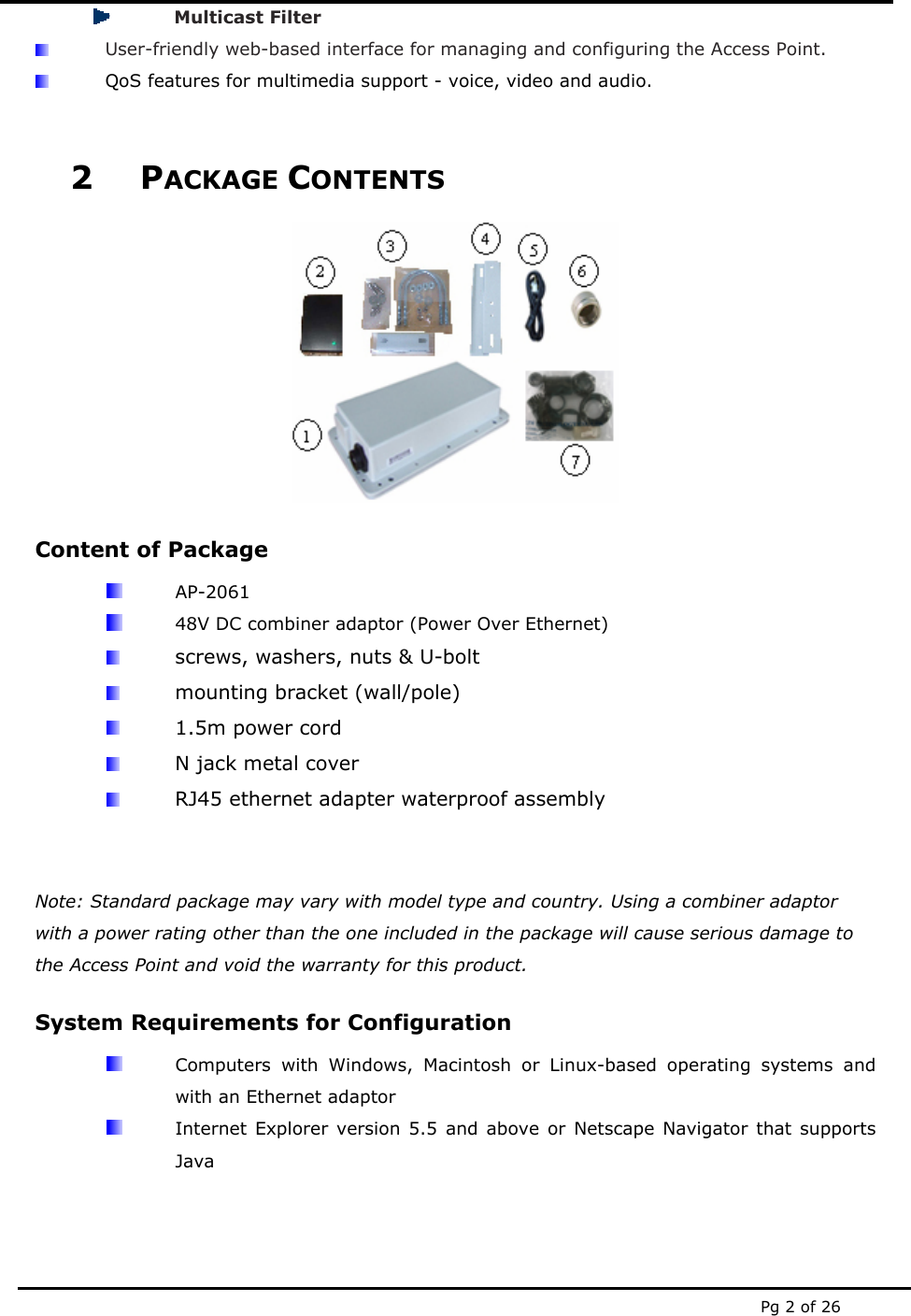  Pg 2 of 26  Multicast Filter  User-friendly web-based interface for managing and configuring the Access Point.  QoS features for multimedia support - voice, video and audio.  2 PACKAGE CONTENTS  Content of Package  AP-2061   48V DC combiner adaptor (Power Over Ethernet)  screws, washers, nuts &amp; U-bolt  mounting bracket (wall/pole)  1.5m power cord  N jack metal cover  RJ45 ethernet adapter waterproof assembly   Note: Standard package may vary with model type and country. Using a combiner adaptor with a power rating other than the one included in the package will cause serious damage to the Access Point and void the warranty for this product. System Requirements for Configuration   Computers with Windows, Macintosh or Linux-based operating systems and with an Ethernet adaptor   Internet Explorer version 5.5 and above or Netscape Navigator that supports Java   