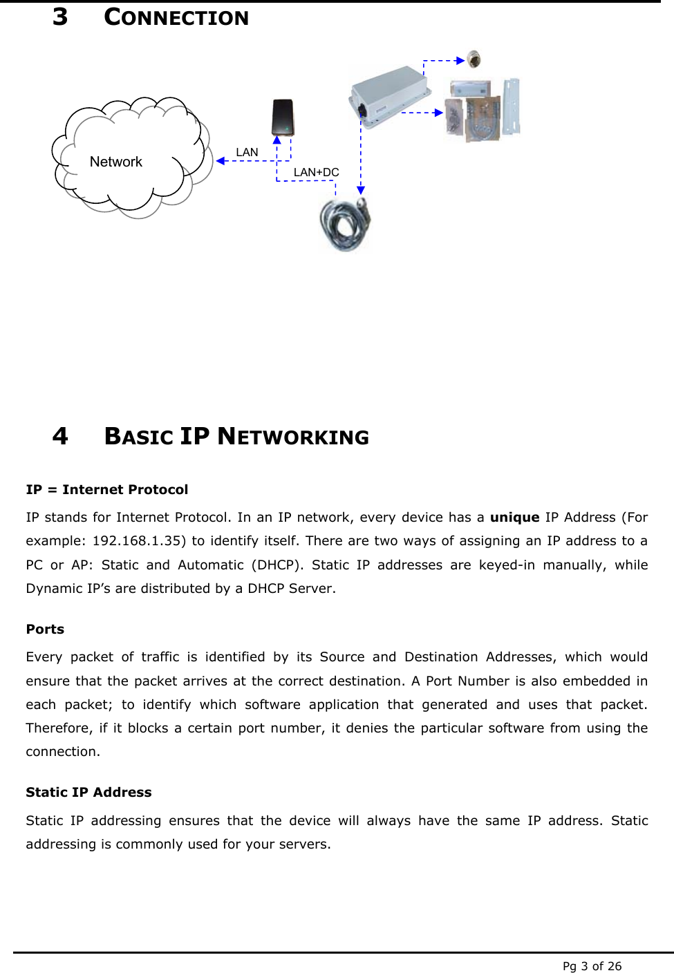  Pg 3 of 26 3 CONNECTION                4 BASIC IP NETWORKING IP = Internet Protocol IP stands for Internet Protocol. In an IP network, every device has a unique IP Address (For example: 192.168.1.35) to identify itself. There are two ways of assigning an IP address to a PC or AP: Static and Automatic (DHCP). Static IP addresses are keyed-in manually, while Dynamic IP’s are distributed by a DHCP Server. Ports Every packet of traffic is identified by its Source and Destination Addresses, which would ensure that the packet arrives at the correct destination. A Port Number is also embedded in each packet; to identify which software application that generated and uses that packet. Therefore, if it blocks a certain port number, it denies the particular software from using the connection. Static IP Address Static IP addressing ensures that the device will always have the same IP address. Static addressing is commonly used for your servers. Network  LAN+DCLAN 