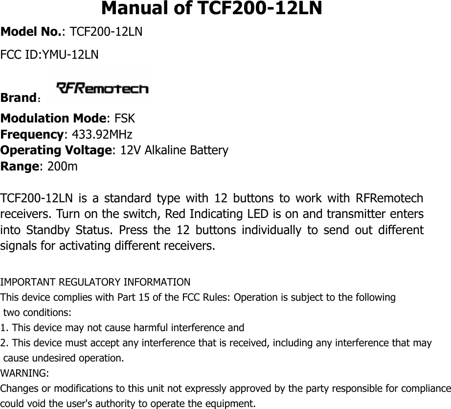 Manual of TCF200-12LN Model No.: TCF200-12LN FCC ID:YMU-12LNBrand： Modulation Mode: FSK Frequency: 433.92MHz Operating Voltage: 12V Alkaline Battery   Range: 200m  TCF200-12LN  is  a  standard  type  with  12  buttons  to  work  with  RFRemotech receivers. Turn on the switch, Red Indicating LED is on and transmitter enters into  Standby  Status.  Press  the  12  buttons  individually  to  send  out  different signals for activating different receivers.  IMPORTANT REGULATORY INFORMATIONThis device complies with Part 15 of the FCC Rules: Operation is subject to the following two conditions:1. This device may not cause harmful interference and2. This device must accept any interference that is received, including any interference that may cause undesired operation.WARNING:     Changes or modifications to this unit not expressly approved by the party responsible for compliancecould void the user's authority to operate the equipment.       