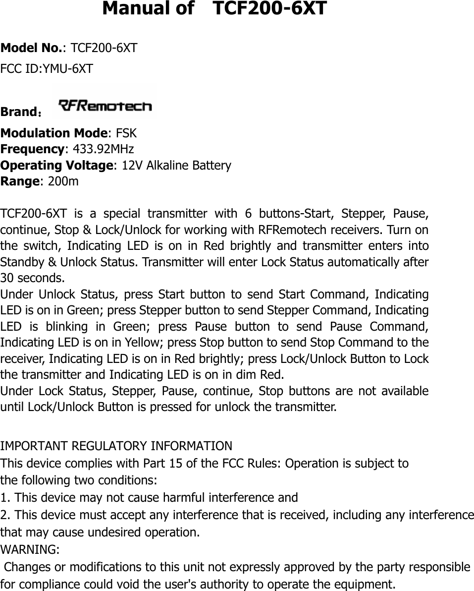 Manual of    TCF200-6XT  Model No.: TCF200-6XT FCC ID:YMU-6XTBrand：：：： Modulation Mode: FSK Frequency: 433.92MHz Operating Voltage: 12V Alkaline Battery   Range: 200m  TCF200-6XT  is  a  special  transmitter  with  6  buttons-Start,  Stepper,  Pause, continue, Stop &amp; Lock/Unlock for working with RFRemotech receivers. Turn on the  switch,  Indicating  LED  is  on  in  Red  brightly  and  transmitter  enters  into Standby &amp; Unlock Status. Transmitter will enter Lock Status automatically after 30 seconds. Under  Unlock  Status,  press  Start button  to  send  Start  Command,  Indicating LED is on in Green; press Stepper button to send Stepper Command, Indicating LED  is  blinking  in  Green;  press  Pause  button  to  send  Pause  Command, Indicating LED is on in Yellow; press Stop button to send Stop Command to the receiver, Indicating LED is on in Red brightly; press Lock/Unlock Button to Lock the transmitter and Indicating LED is on in dim Red.   Under  Lock  Status, Stepper,  Pause,  continue,  Stop  buttons  are  not available until Lock/Unlock Button is pressed for unlock the transmitter.  IMPORTANT REGULATORY INFORMATIONThis device complies with Part 15 of the FCC Rules: Operation is subject to the following two conditions:1. This device may not cause harmful interference and2. This device must accept any interference that is received, including any interference that may cause undesired operation.WARNING:     Changes or modifications to this unit not expressly approved by the party responsible for compliance could void the user's authority to operate the equipment.      