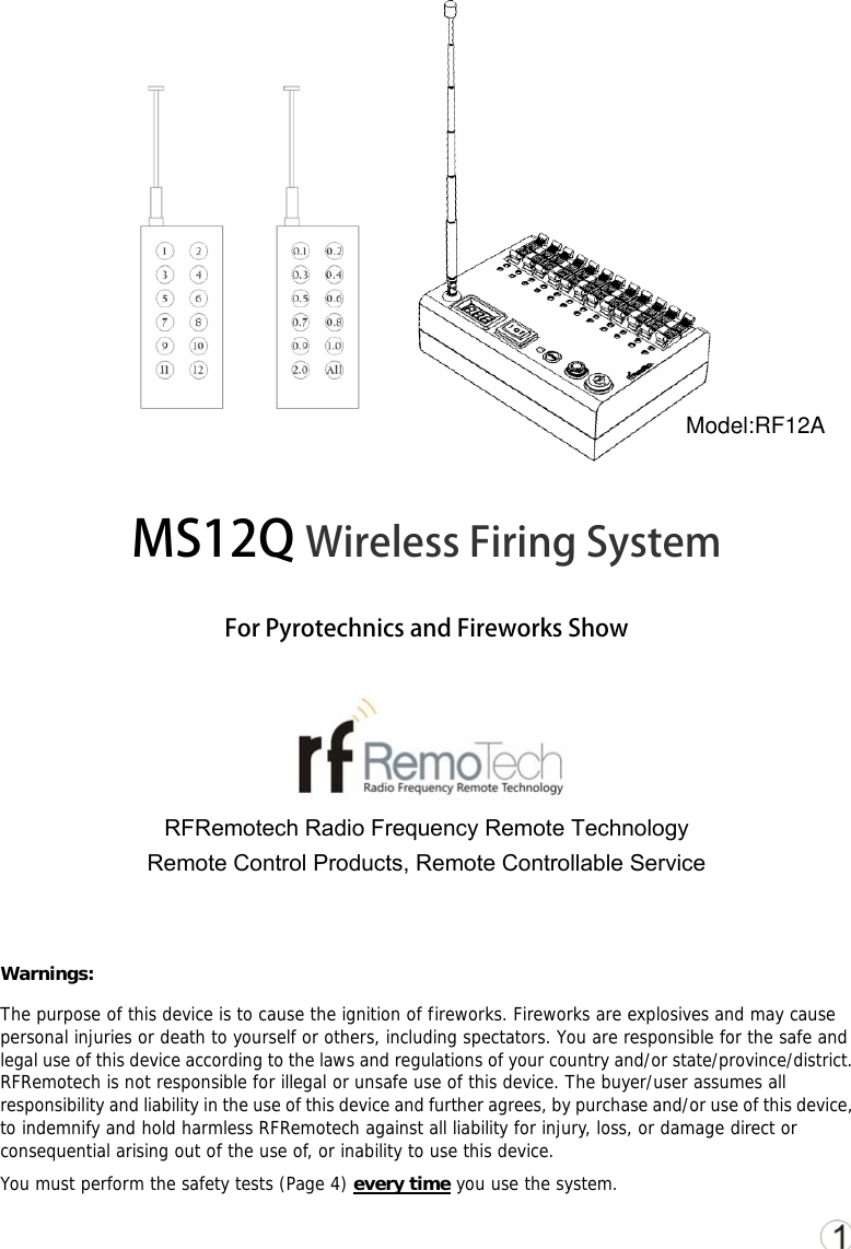     MS12Q Wireless Firing System For Pyrotechnics and Fireworks Show      RFRemotech Radio Frequency Remote Technology Remote Control Products, Remote Controllable Service   Warnings:  The purpose of this device is to cause the ignition of fireworks. Fireworks are explosives and may cause personal injuries or death to yourself or others, including spectators. You are responsible for the safe and legal use of this device according to the laws and regulations of your country and/or state/province/district. RFRemotech is not responsible for illegal or unsafe use of this device. The buyer/user assumes all responsibility and liability in the use of this device and further agrees, by purchase and/or use of this device, to indemnify and hold harmless RFRemotech against all liability for injury, loss, or damage direct or consequential arising out of the use of, or inability to use this device. You must perform the safety tests (Page 4) every time you use the system.   Model:RF12A