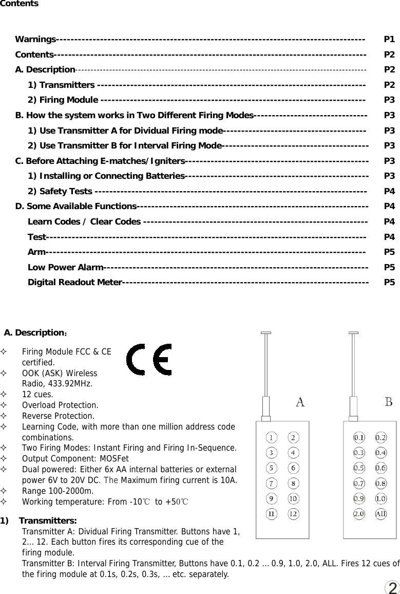 Contents  Warnings------------------------------------------------------------------------------------ P1 Contents------------------------------------------------------------------------------------- P2 A. Description---------------------------------------------------------------------------------------------- P2 1) Transmitters ------------------------------------------------------------------------- P2 2) Firing Module ------------------------------------------------------------------------ P3 B. How the system works in Two Different Firing Modes------------------------------- P3 1) Use Transmitter A for Dividual Firing mode--------------------------------------- P3 2) Use Transmitter B for Interval Firing Mode---------------------------------------- P3 C. Before Attaching E-matches/Igniters-------------------------------------------------- P3 1) Installing or Connecting Batteries-------------------------------------------------- P3 2) Safety Tests -------------------------------------------------------------------------- P4 D. Some Available Functions--------------------------------------------------------------- P4 Learn Codes / Clear Codes ------------------------------------------------------------- P4 Test--------------------------------------------------------------------------------------- P4 Arm--------------------------------------------------------------------------------------- P5 Low Power Alarm------------------------------------------------------------------------ P5 Digital Readout Meter------------------------------------------------------------------- P5     A. Description：  Firing Module FCC &amp; CE certified.  OOK (ASK) Wireless Radio, 433.92MHz.   12 cues.  Overload Protection.  Reverse Protection.  Learning Code, with more than one million address code combinations.  Two Firing Modes: Instant Firing and Firing In-Sequence.    Output Component: MOSFet  Dual powered: Either 6x AA internal batteries or external power 6V to 20V DC. The Maximum firing current is 10A.  Range 100-2000m.  Working temperature: From -10℃ to +50℃ 1) Transmitters: Transmitter A: Dividual Firing Transmitter. Buttons have 1, 2&hellip; 12. Each button fires its corresponding cue of the firing module. Transmitter B: Interval Firing Transmitter, Buttons have 0.1, 0.2 &hellip; 0.9, 1.0, 2.0, ALL. Fires 12 cues of the firing module at 0.1s, 0.2s, 0.3s, &hellip; etc. separately. 