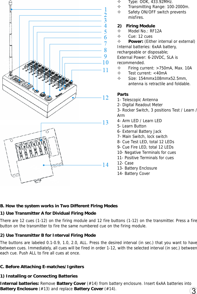  Type: OOK, 433.92MHz.  Transmitting Range: 100-2000m.  Safety ON/OFF switch prevents misfires. 2)  Firing Module  Model No.: RF12A  Cue: 12 cues  Power: (Either internal or external) Internal batteries: 6xAA battery, rechargeable or disposable;  External Power: 6-20VDC, SLA is recommended.  Firing current: >750mA, Max. 10A  Test current: <40mA  Size: 154mmx108mmx52.5mm, antenna is retractile and foldable.  Parts 1- Telescopic Antenna   2- Digital Readout Meter 3- Rocker Switch, 3 positions Test / Learn / Arm 4- Arm LED / Learn LED 5- Learn Button  6- External Battery Jack 7- Main Switch, lock switch 8- Cue Test LED, total 12 LEDs 9- Cue Fire LED, total 12 LEDs 10- Negative Terminals for cues 11- Positive Terminals for cues 12- Case 13- Battery Enclosure 14- Battery Cover   B. How the system works in Two Different Firing Modes 1) Use Transmitter A for Dividual Firing Mode There are 12 cues (1-12) on the firing module and 12 fire buttons (1-12) on the transmitter. Press a fire button on the transmitter to fire the same numbered cue on the firing module.  2) Use Transmitter B for Interval Firing Mode The buttons are labeled 0.1-0.9, 1.0, 2.0, ALL. Press the desired interval (in sec.) that you want to have between cues. Immediately, all cues will be fired in order 1-12, with the selected interval (in sec.) between each cue. Push ALL to fire all cues at once.  C. Before Attaching E-matches/Igniters 1) Installing or Connecting Batteries Internal batteries: Remove Battery Cover (#14) from battery enclosure. Insert 6xAA batteries into Battery Enclosure (#13) and replace Battery Cover (#14). 