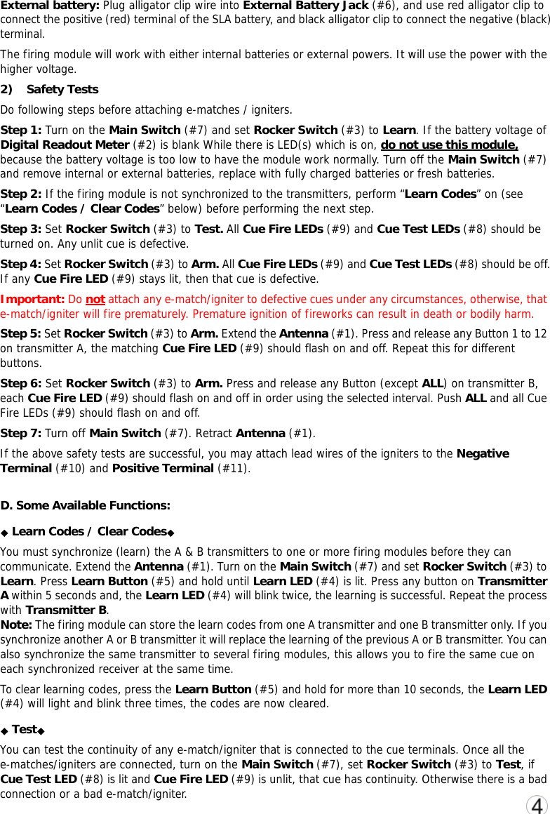 External battery: Plug alligator clip wire into External Battery Jack (#6), and use red alligator clip to connect the positive (red) terminal of the SLA battery, and black alligator clip to connect the negative (black) terminal. The firing module will work with either internal batteries or external powers. It will use the power with the higher voltage. 2) Safety Tests   Do following steps before attaching e-matches / igniters. Step 1: Turn on the Main Switch (#7) and set Rocker Switch (#3) to Learn. If the battery voltage of Digital Readout Meter (#2) is blank While there is LED(s) which is on, do not use this module, because the battery voltage is too low to have the module work normally. Turn off the Main Switch (#7) and remove internal or external batteries, replace with fully charged batteries or fresh batteries.  Step 2: If the firing module is not synchronized to the transmitters, perform &ldquo;Learn Codes&rdquo; on (see &ldquo;Learn Codes / Clear Codes&rdquo; below) before performing the next step.   Step 3: Set Rocker Switch (#3) to Test. All Cue Fire LEDs (#9) and Cue Test LEDs (#8) should be turned on. Any unlit cue is defective. Step 4: Set Rocker Switch (#3) to Arm. All Cue Fire LEDs (#9) and Cue Test LEDs (#8) should be off. If any Cue Fire LED (#9) stays lit, then that cue is defective. Important: Do not attach any e-match/igniter to defective cues under any circumstances, otherwise, that e-match/igniter will fire prematurely. Premature ignition of fireworks can result in death or bodily harm. Step 5: Set Rocker Switch (#3) to Arm. Extend the Antenna (#1). Press and release any Button 1 to 12 on transmitter A, the matching Cue Fire LED (#9) should flash on and off. Repeat this for different buttons.   Step 6: Set Rocker Switch (#3) to Arm. Press and release any Button (except ALL) on transmitter B, each Cue Fire LED (#9) should flash on and off in order using the selected interval. Push ALL and all Cue Fire LEDs (#9) should flash on and off.  Step 7: Turn off Main Switch (#7). Retract Antenna (#1).   If the above safety tests are successful, you may attach lead wires of the igniters to the Negative Terminal (#10) and Positive Terminal (#11). D. Some Available Functions: ◆◆Learn Codes / Clear Codes  You must synchronize (learn) the A &amp; B transmitters to one or more firing modules before they can communicate. Extend the Antenna (#1). Turn on the Main Switch (#7) and set Rocker Switch (#3) to Learn. Press Learn Button (#5) and hold until Learn LED (#4) is lit. Press any button on Transmitter A within 5 seconds and, the Learn LED (#4) will blink twice, the learning is successful. Repeat the process with Transmitter B. Note: The firing module can store the learn codes from one A transmitter and one B transmitter only. If you synchronize another A or B transmitter it will replace the learning of the previous A or B transmitter. You can also synchronize the same transmitter to several firing modules, this allows you to fire the same cue on each synchronized receiver at the same time.  To clear learning codes, press the Learn Button (#5) and hold for more than 10 seconds, the Learn LED (#4) will light and blink three times, the codes are now cleared.  ◆◆Test  You can test the continuity of any e-match/igniter that is connected to the cue terminals. Once all the e-matches/igniters are connected, turn on the Main Switch (#7), set Rocker Switch (#3) to Test, if Cue Test LED (#8) is lit and Cue Fire LED (#9) is unlit, that cue has continuity. Otherwise there is a bad connection or a bad e-match/igniter.   