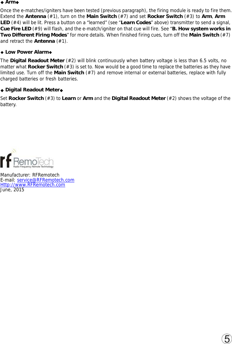 ◆◆Arm  Once the e-matches/igniters have been tested (previous paragraph), the firing module is ready to fire them. Extend the Antenna (#1), turn on the Main Switch (#7) and set Rocker Switch (#3) to Arm, Arm LED (#4) will be lit. Press a button on a &ldquo;learned&rdquo; (see &ldquo;Learn Codes&rdquo; above) transmitter to send a signal, Cue Fire LED (#9) will flash, and the e-match/igniter on that cue will fire. See &ldquo;B. How system works in Two Different Firing Modes&rdquo; for more details. When finished firing cues, turn off the Main Switch (#7) and retract the Antenna (#1). ◆Low Power Alarm◆ The Digital Readout Meter (#2) will blink continuously when battery voltage is less than 6.5 volts, no matter what Rocker Switch (#3) is set to. Now would be a good time to replace the batteries as they have limited use. Turn off the Main Switch (#7) and remove internal or external batteries, replace with fully charged batteries or fresh batteries.  ◆◆Digital Readout Meter  Set Rocker Switch (#3) to Learn or Arm and the Digital Readout Meter (#2) shows the voltage of the battery.      Manufacturer: RFRemotech E-mail: service@RFRemotech.com  Http://www.RFRemotech.com  June, 2015             