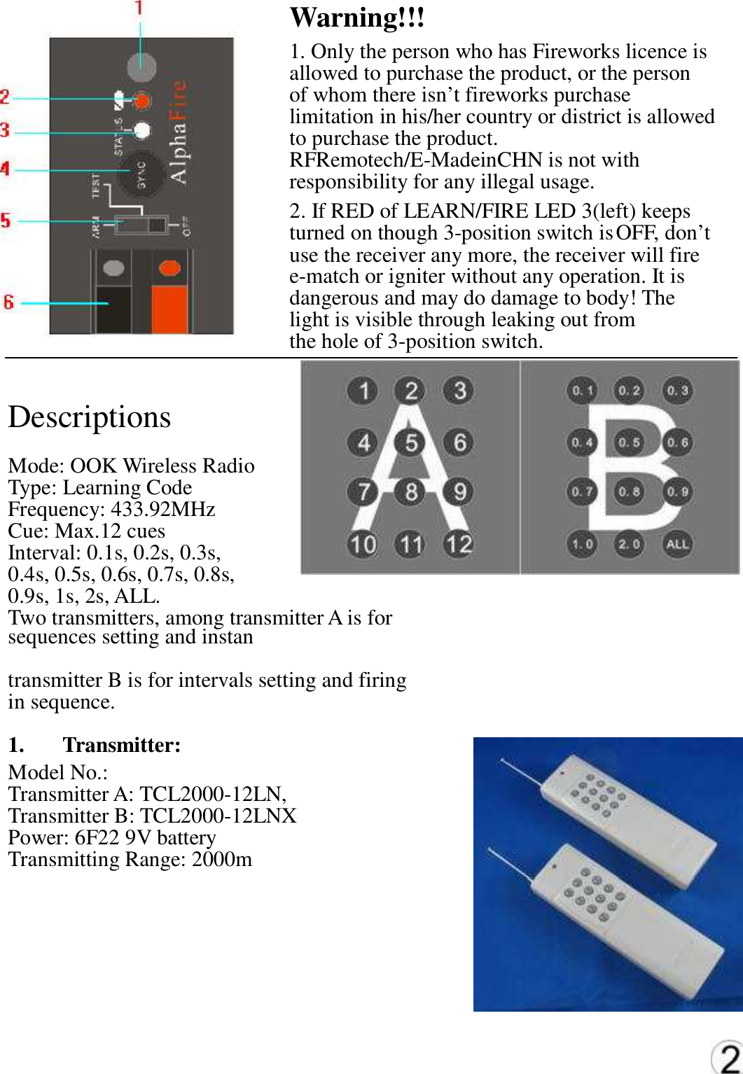 Warning!!!  1. Only the person who has Fireworks licence is   allowed to purchase the product, or the person   of whom there isn&rsquo;t fireworks purchase   limitation in his/her country or district is allowed   to purchase the product.   RFRemotech/E-MadeinCHN is not with   responsibility for any illegal usage.   2. If RED of LEARN/FIRE LED 3(left) keeps  turned on though 3-position switch is OFF, don&rsquo;t   use the receiver any more, the receiver will fire   e-match or igniter without any operation. It is   dangerous and may do damage to body! The   light is visible through leaking out from   the hole of 3-position switch.   Descriptions   Mode: OOK Wireless Radio   Type: Learning Code   Frequency: 433.92MHz   Cue: Max.12 cues   Interval: 0.1s, 0.2s, 0.3s,   0.4s, 0.5s, 0.6s, 0.7s, 0.8s,   0.9s, 1s, 2s, ALL.   Two transmitters, among transmitter A is for   sequences setting and instan transmitter B is for intervals setting and firing   in sequence.   1.   Transmitter:   Model No.: Transmitter A: TCL2000-12LN, Transmitter B: TCL2000-12LNX   Power: 6F22 9V battery   Transmitting Range: 2000m   