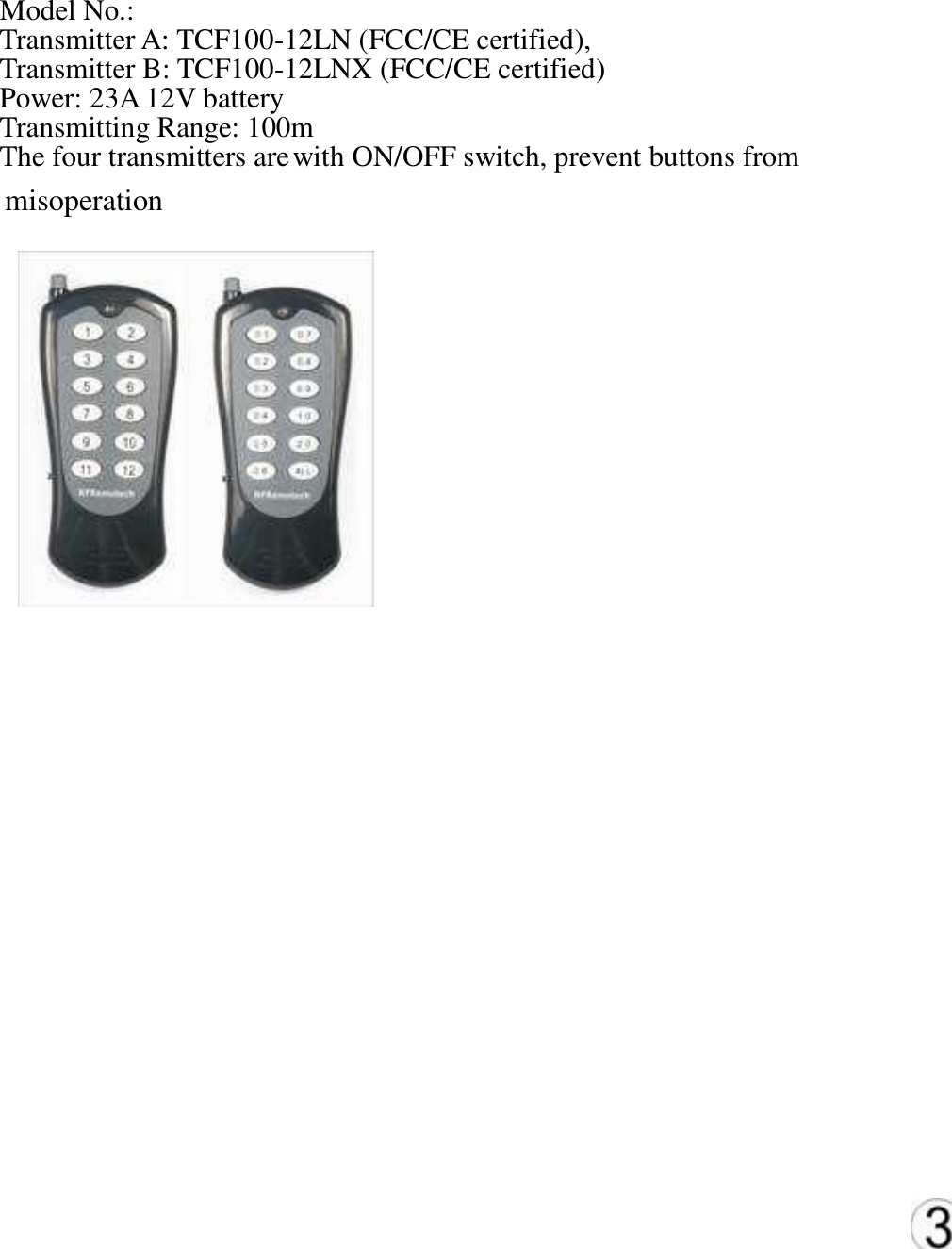 misoperation     Model No.: Transmitter A: TCF100-12LN (FCC/CE certified), Transmitter B: TCF100-12LNX (FCC/CE certified)   Power: 23A 12V battery   Transmitting Range: 100m   The four transmitters are with ON/OFF switch, prevent buttons from   