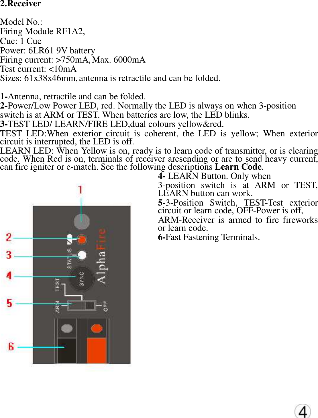 2.Receiver   Model No.:  Firing Module RF1A2,   Cue: 1 Cue  Power: 6LR61 9V battery  Firing current: >750mA, Max. 6000mA  Test current: <10mA  Sizes: 61x38x46mm, antenna is retractile and can be folded.  1-Antenna, retractile and can be folded.  2-Power/Low Power LED, red. Normally the LED is always on when 3-position  switch is at ARM or TEST. When batteries are low, the LED blinks.  3-TEST LED/ LEARN/FIRE LED,dual colours yellow&amp;red. TEST  LED:When  exterior  circuit  is  coherent,  the  LED  is  yellow;  When  exterior circuit is interrupted, the LED is off.   LEARN LED: When Yellow is on, ready is to learn code of transmitter, or is clearing code. When Red is on, terminals of receiver aresending or are to send heavy current, can fire igniter or e-match. See the following descriptions Learn Code. 4- LEARN Button. Only when  3-position  switch  is  at  ARM  or  TEST, LEARN button can work. 5-3-Position  Switch,  TEST-Test  exterior circuit or learn code, OFF-Power is off,  ARM-Receiver  is  armed  to  fire  fireworks or learn code. 6-Fast Fastening Terminals.                 