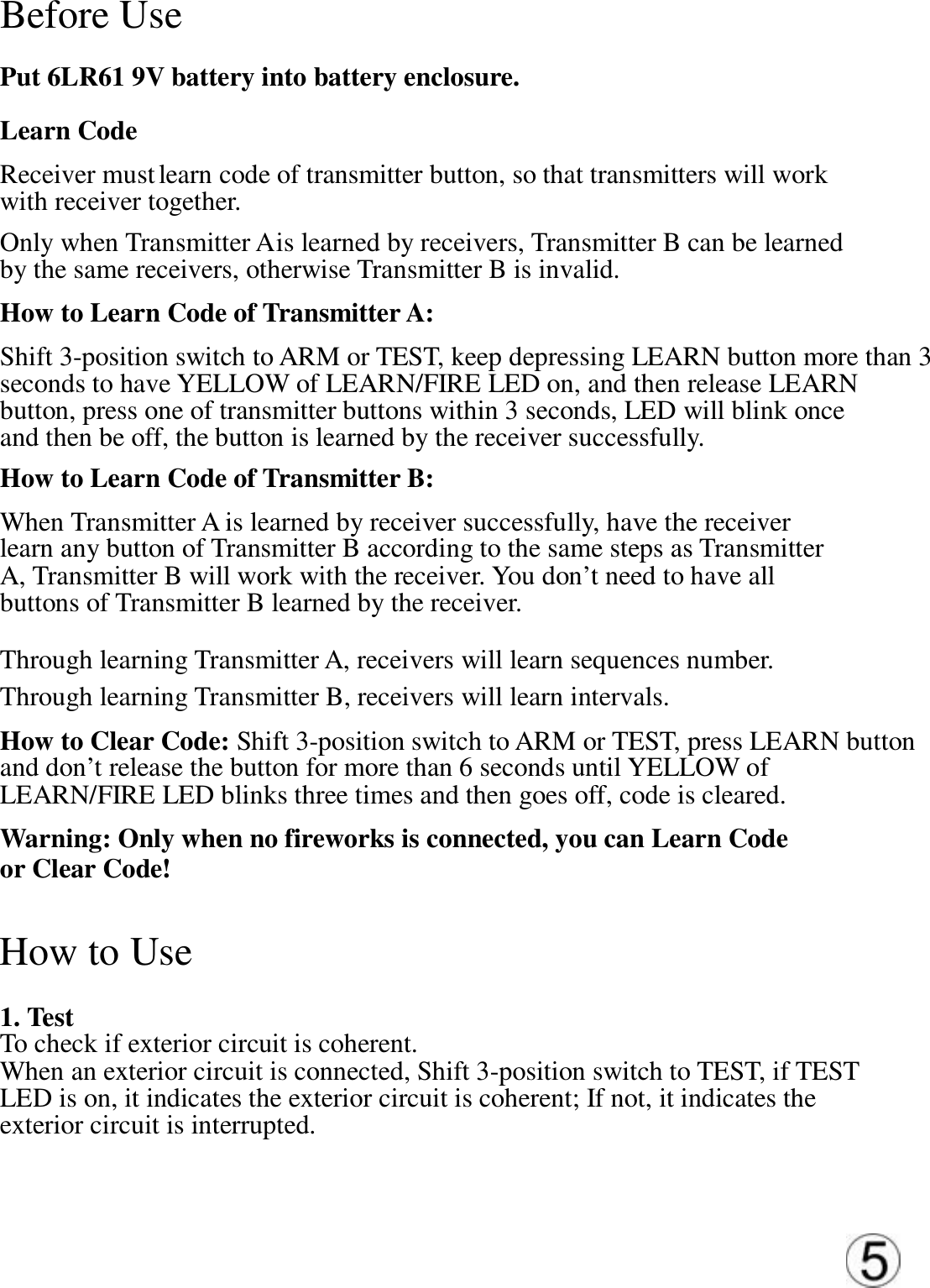 Before Use   Put 6LR61 9V battery into battery enclosure.  Learn Code  Receiver must learn code of transmitter button, so that transmitters will work  with receiver together.  Only when Transmitter A is learned by receivers, Transmitter B can be learned  by the same receivers, otherwise Transmitter B is invalid.  How to Learn Code of Transmitter A: Shift 3-position switch to ARM or TEST, keep depressing LEARN button more than 3  seconds to have YELLOW of LEARN/FIRE LED on, and then release LEARN  button, press one of transmitter buttons within 3 seconds, LED will blink once and then be off, the button is learned by the receiver successfully.  How to Learn Code of Transmitter B:  When Transmitter A is learned by receiver successfully, have the receiver  learn any button of Transmitter B according to the same steps as Transmitter  A, Transmitter B will work with the receiver. You don&rsquo;t need to have all  buttons of Transmitter B learned by the receiver.  Through learning Transmitter A, receivers will learn sequences number.  Through learning Transmitter B, receivers will learn intervals.  How to Clear Code: Shift 3-position switch to ARM or TEST, press LEARN button  and don&rsquo;t release the button for more than 6 seconds until YELLOW of  LEARN/FIRE LED blinks three times and then goes off, code is cleared.  Warning: Only when no fireworks is connected, you can Learn Code or Clear Code!  How to Use   1. Test  To check if exterior circuit is coherent. When an exterior circuit is connected, Shift 3-position switch to TEST, if TEST  LED is on, it indicates the exterior circuit is coherent; If not, it indicates the  exterior circuit is interrupted.  