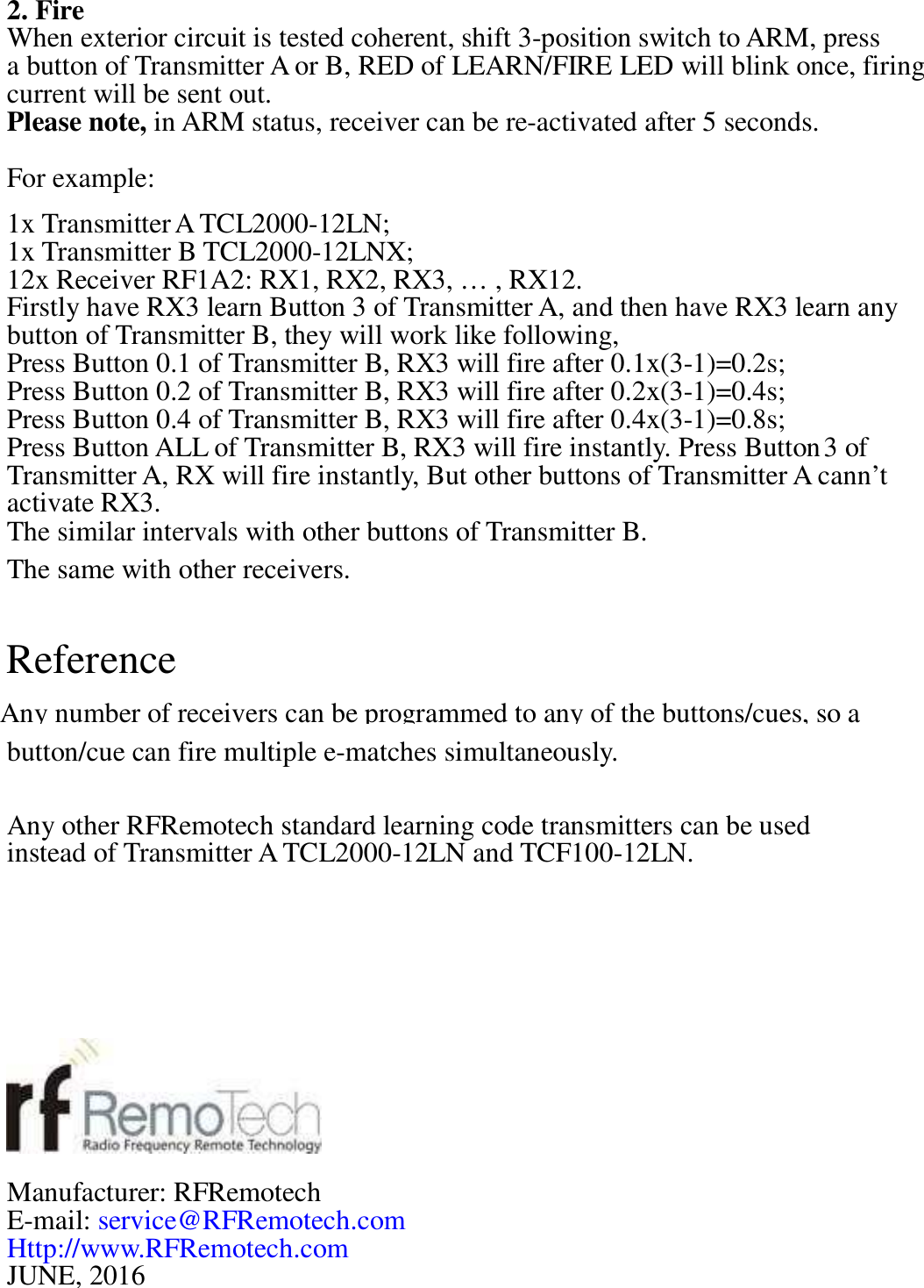 2. Fire  When exterior circuit is tested coherent, shift 3-position switch to ARM, press  a button of Transmitter A or B, RED of LEARN/FIRE LED will blink once, firing  current will be sent out.  Please note, in ARM status, receiver can be re-activated after 5 seconds. For example:  1x Transmitter A TCL2000-12LN;  1x Transmitter B TCL2000-12LNX; 12x Receiver RF1A2: RX1, RX2, RX3, &hellip; , RX12.  Firstly have RX3 learn Button 3 of Transmitter A, and then have RX3 learn any  button of Transmitter B, they will work like following,  Press Button 0.1 of Transmitter B, RX3 will fire after 0.1x(3-1)=0.2s;  Press Button 0.2 of Transmitter B, RX3 will fire after 0.2x(3-1)=0.4s;  Press Button 0.4 of Transmitter B, RX3 will fire after 0.4x(3-1)=0.8s;  Press Button ALL of Transmitter B, RX3 will fire instantly. Press Button 3 of  Transmitter A, RX will fire instantly, But other buttons of Transmitter A cann&rsquo;t activate RX3.  The similar intervals with other buttons of Transmitter B.  The same with other receivers.  Reference   button/cue can fire multiple e-matches simultaneously.    Any other RFRemotech standard learning code transmitters can be used  instead of Transmitter A TCL2000-12LN and TCF100-12LN.            Manufacturer: RFRemotech  E-mail: service@RFRemotech.com Http://www.RFRemotech.com JUNE, 2016  Any number of receivers can be programmed to any of the buttons/cues, so a  