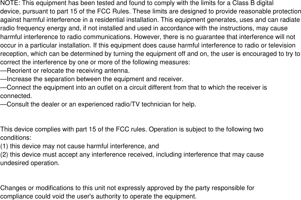 NOTE: This equipment has been tested and found to comply with the limits for a Class B digitaldevice, pursuant to part 15 of the FCC Rules. These limits are designed to provide reasonable protectionagainst harmful interference in a residential installation. This equipment generates, uses and can radiateradio frequency energy and, if not installed and used in accordance with the instructions, may causeharmful interference to radio communications. However, there is no guarantee that interference will notoccur in a particular installation. If this equipment does cause harmful interference to radio or televisionreception, which can be determined by turning the equipment off and on, the user is encouraged to try tocorrect the interference by one or more of the following measures:&mdash;Reorient or relocate the receiving antenna.&mdash;Increase the separation between the equipment and receiver.&mdash;Connect the equipment into an outlet on a circuit different from that to which the receiver isconnected.&mdash;Consult the dealer or an experienced radio/TV technician for help.This device complies with part 15 of the FCC rules. Operation is subject to the following twoconditions:(1) this device may not cause harmful interference, and(2) this device must accept any interference received, including interference that may causeundesired operation.Changes or modifications to this unit not expressly approved by the party responsible forcompliance could void the user's authority to operate the equipment.