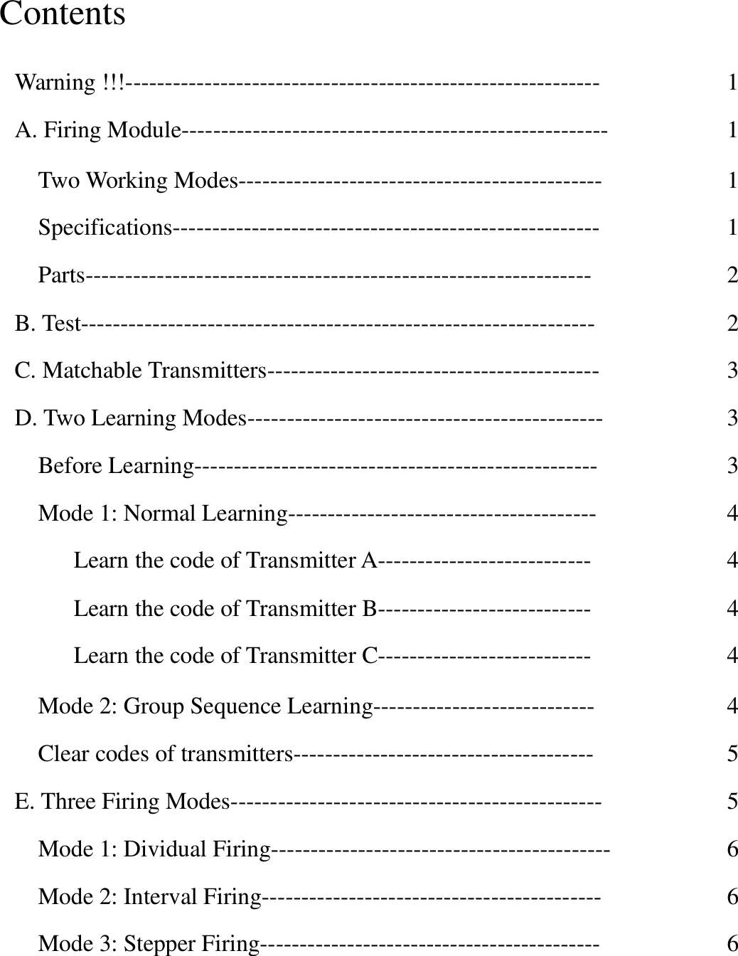 Contents   Warning !!!------------------------------------------------------------  A. Firing Module------------------------------------------------------  Two Working Modes----------------------------------------------  Specifications------------------------------------------------------  Parts----------------------------------------------------------------  B. Test-----------------------------------------------------------------  C. Matchable Transmitters------------------------------------------  D. Two Learning Modes---------------------------------------------  Before Learning---------------------------------------------------  Mode 1: Normal Learning---------------------------------------  Learn the code of Transmitter A---------------------------  Learn the code of Transmitter B---------------------------  Learn the code of Transmitter C---------------------------  Mode 2: Group Sequence Learning----------------------------  Clear codes of transmitters--------------------------------------  E. Three Firing Modes-----------------------------------------------  Mode 1: Dividual Firing-------------------------------------------  Mode 2: Interval Firing-------------------------------------------  Mode 3: Stepper Firing-------------------------------------------  1  1  1  1  2  2  3  3  3  4  4  4  4  4  5  5  6  6  6  