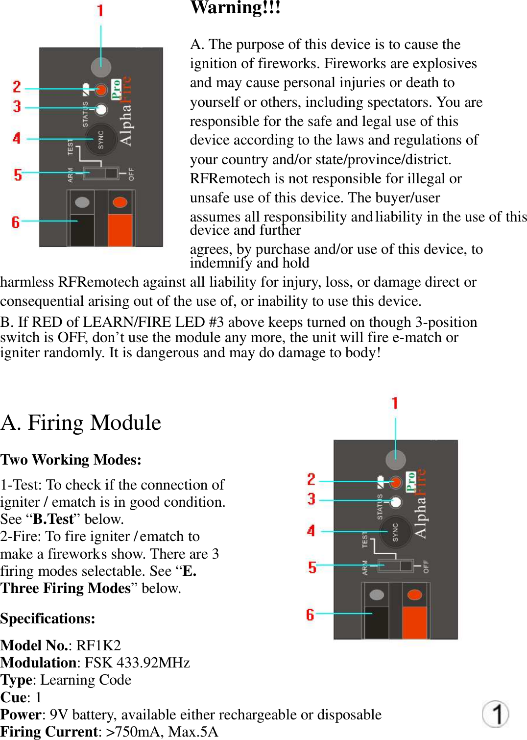 Warning!!!   A. The purpose of this device is to cause the  ignition of fireworks. Fireworks are explosives  and may cause personal injuries or death to  yourself or others, including spectators. You are  responsible for the safe and legal use of this  device according to the laws and regulations of  your country and/or state/province/district.  RFRemotech is not responsible for illegal or  unsafe use of this device. The buyer/user  assumes all responsibility and liability in the use of this device and further  agrees, by purchase and/or use of this device, to indemnify and hold  harmless RFRemotech against all liability for injury, loss, or damage direct or  consequential arising out of the use of, or inability to use this device.  B. If RED of LEARN/FIRE LED #3 above keeps turned on though 3-position  switch is OFF, don&rsquo;t use the module any more, the unit will fire e-match or  igniter randomly. It is dangerous and may do damage to body!   A. Firing Module   Two Working Modes:  1-Test: To check if the connection of  igniter / ematch is in good condition.  See &ldquo;B.Test&rdquo; below.  2-Fire: To fire igniter / ematch to  make a firework s show. There are 3  firing modes selectable. See &ldquo;E.  Three Firing Modes&rdquo; below.  Specifications:  Model No.: RF1K2 Modulation: FSK 433.92MHz  Type: Learning Code  Cue: 1  Power: 9V battery, available either rechargeable or disposable  Firing Current: >750mA, Max.5A  