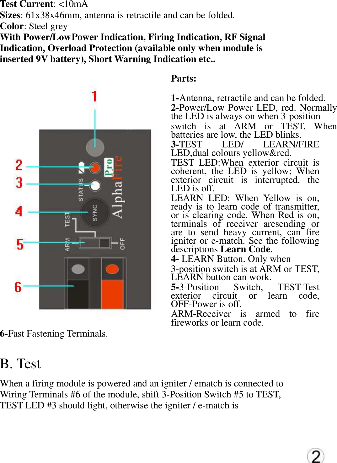 Test Current: <10mA  Sizes: 61x38x46mm, antenna is retractile and can be folded.  Color: Steel grey  With Power/Low Power Indication, Firing Indication, RF Signal  Indication, Overload Protection (available only when module is  inserted 9V battery), Short Warning Indication etc..  Parts:  1-Antenna, retractile and can be folded.  2-Power/Low Power LED, red. Normally the LED is always on when 3-position  switch  is  at  ARM  or  TEST.  When batteries are low, the LED blinks.  3-TEST  LED/  LEARN/FIRE LED,dual colours yellow&amp;red. TEST  LED:When  exterior  circuit  is coherent,  the  LED  is  yellow;  When exterior  circuit  is  interrupted,  the LED is off.   LEARN  LED:  When  Yellow  is  on, ready is to learn code of  transmitter, or is clearing code. When Red is on, terminals  of  receiver  aresending  or are  to  send  heavy  current,  can  fire igniter or e-match. See the following descriptions Learn Code. 4- LEARN Button. Only when  3-position switch is at ARM or TEST, LEARN button can work. 5-3-Position  Switch,  TEST-Test exterior  circuit  or  learn  code, OFF-Power is off,  ARM-Receiver  is  armed  to  fire fireworks or learn code. 6-Fast Fastening Terminals.  B. Test   When a firing module is powered and an igniter / ematch is connected to  Wiring Terminals #6 of the module, shift 3-Position Switch #5 to TEST,  TEST LED #3 should light, otherwise the igniter / e-match is  