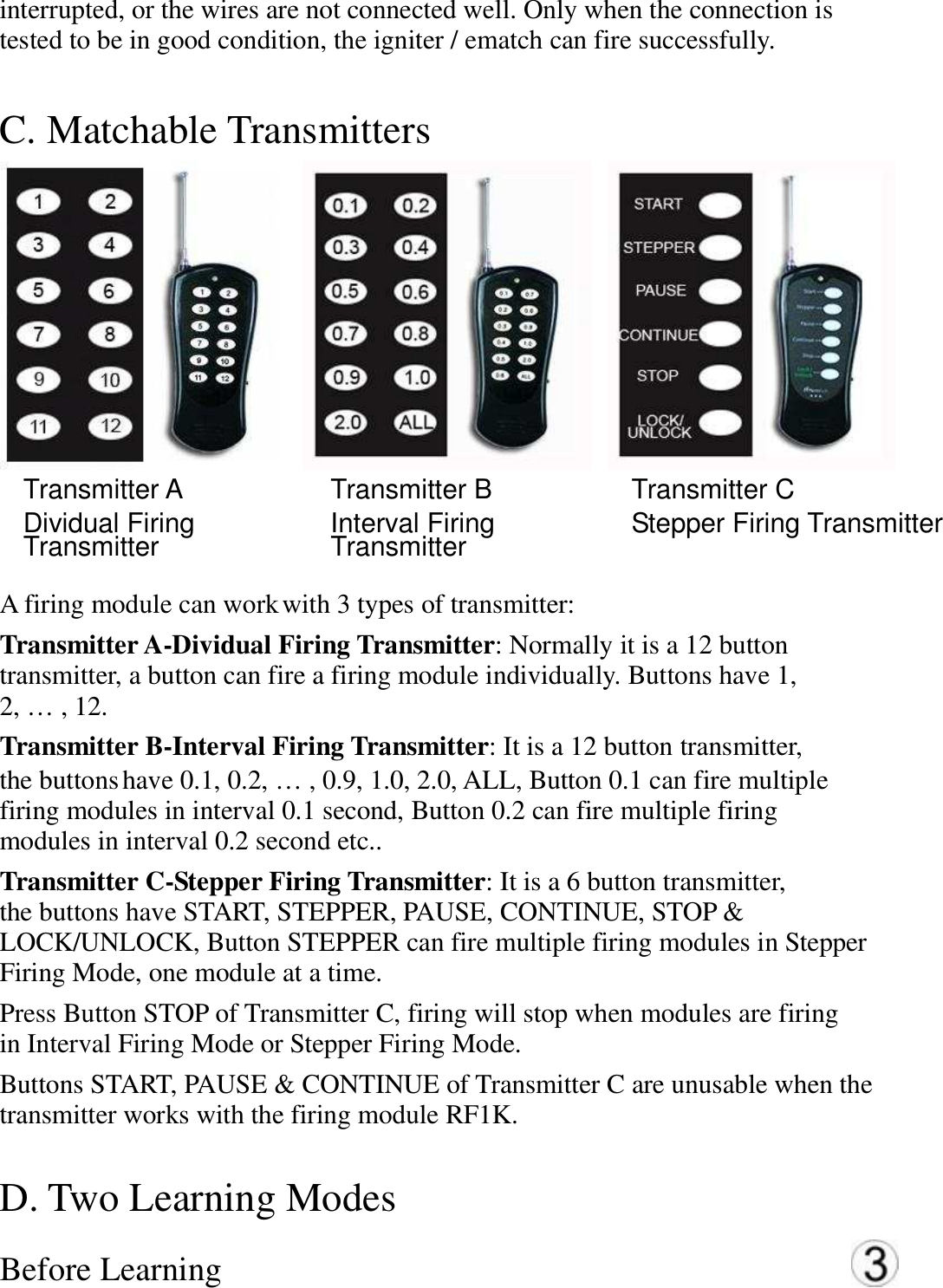 interrupted, or the wires are not connected well. Only when the connection is   tested to be in good condition, the igniter / ematch can fire successfully. C. Matchable Transmitters    Transmitter A   Dividual Firing Transmitter   Transmitter B   Interval Firing Transmitter   Transmitter C   Stepper Firing Transmitter  A firing module can work with 3 types of transmitter:   Transmitter A-Dividual Firing Transmitter: Normally it is a 12 button   transmitter, a button can fire a firing module individually. Buttons have 1,   2, &hellip; , 12.   Transmitter B-Interval Firing Transmitter: It is a 12 button transmitter,   the buttons have 0.1, 0.2, &hellip; , 0.9, 1.0, 2.0, ALL, Button 0.1 can fire multiple   firing modules in interval 0.1 second, Button 0.2 can fire multiple firing   modules in interval 0.2 second etc..   Transmitter C-Stepper Firing Transmitter: It is a 6 button transmitter,   the buttons have START, STEPPER, PAUSE, CONTINUE, STOP &amp;   LOCK/UNLOCK, Button STEPPER can fire multiple firing modules in Stepper   Firing Mode, one module at a time.   Press Button STOP of Transmitter C, firing will stop when modules are firing   in Interval Firing Mode or Stepper Firing Mode. Buttons START, PAUSE &amp; CONTINUE of Transmitter C are unusable when the   transmitter works with the firing module RF1K.   D. Two Learning Modes   Before Learning  