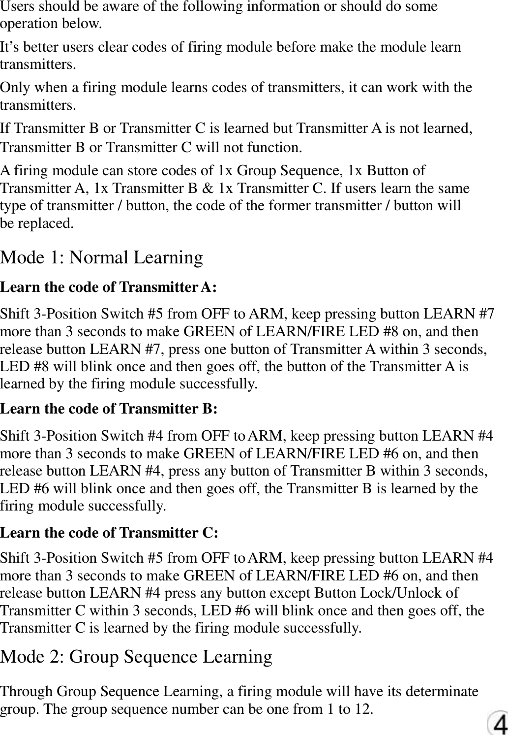 Users should be aware of the following information or should do some  operation below.  It&rsquo;s better users clear codes of firing module before make the module learn  transmitters.  Only when a firing module learns codes of transmitters, it can work with the  transmitters.  If Transmitter B or Transmitter C is learned but Transmitter A is not learned,  Transmitter B or Transmitter C will not function.  A firing module can store codes of 1x Group Sequence, 1x Button of  Transmitter A, 1x Transmitter B &amp; 1x Transmitter C. If users learn the same  type of transmitter / button, the code of the former transmitter / button will  be replaced. Mode 1: Normal Learning  Learn the code of Transmitter A: Shift 3-Position Switch #5 from OFF to ARM, keep pressing button LEARN #7  more than 3 seconds to make GREEN of LEARN/FIRE LED #8 on, and then  release button LEARN #7, press one button of Transmitter A within 3 seconds,  LED #8 will blink once and then goes off, the button of the Transmitter A is  learned by the firing module successfully.  Learn the code of Transmitter B:  Shift 3-Position Switch #4 from OFF to ARM, keep pressing button LEARN #4  more than 3 seconds to make GREEN of LEARN/FIRE LED #6 on, and then  release button LEARN #4, press any button of Transmitter B within 3 seconds,  LED #6 will blink once and then goes off, the Transmitter B is learned by the  firing module successfully.  Learn the code of Transmitter C:  Shift 3-Position Switch #5 from OFF to ARM, keep pressing button LEARN #4  more than 3 seconds to make GREEN of LEARN/FIRE LED #6 on, and then  release button LEARN #4 press any button except Button Lock/Unlock of  Transmitter C within 3 seconds, LED #6 will blink once and then goes off, the Transmitter C is learned by the firing module successfully.  Mode 2: Group Sequence Learning  Through Group Sequence Learning, a firing module will have its determinate  group. The group sequence number can be one from 1 to 12.  