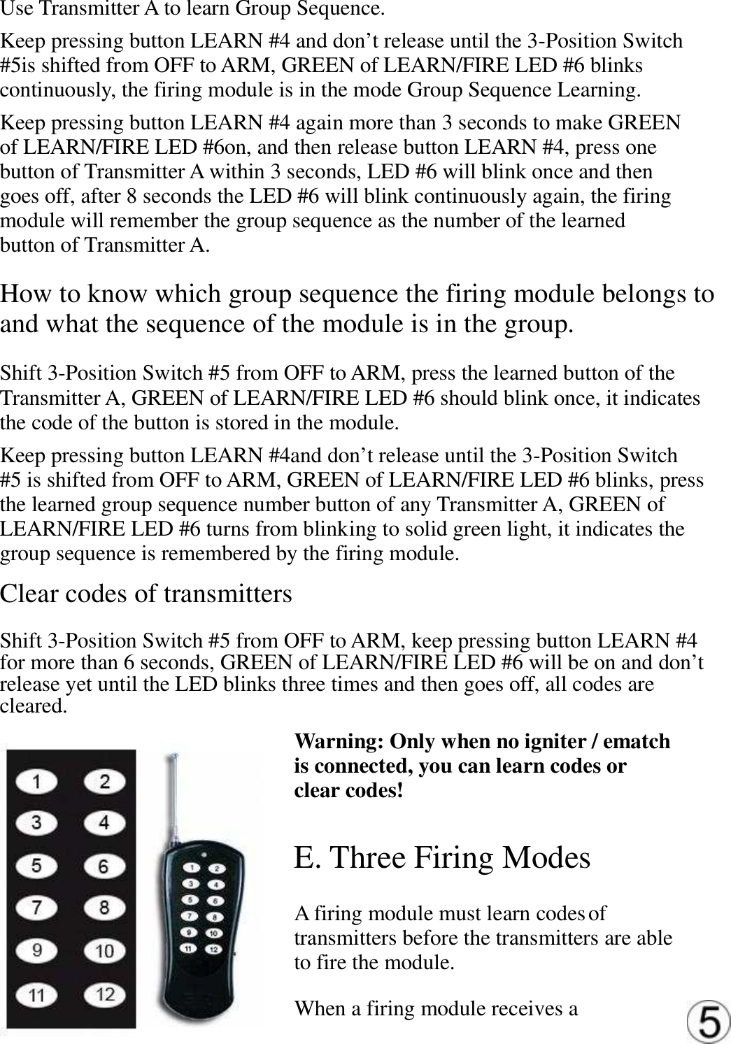 Use Transmitter A to learn Group Sequence.   Keep pressing button LEARN #4 and don&rsquo;t release until the 3-Position Switch   #5is shifted from OFF to ARM, GREEN of LEARN/FIRE LED #6 blinks   continuously, the firing module is in the mode Group Sequence Learning.   Keep pressing button LEARN #4 again more than 3 seconds to make GREEN   of LEARN/FIRE LED #6on, and then release button LEARN #4, press one   button of Transmitter A within 3 seconds, LED #6 will blink once and then   goes off, after 8 seconds the LED #6 will blink continuously again, the firing module will remember the group sequence as the number of the learned   button of Transmitter A.   How to know which group sequence the firing module belongs to  and what the sequence of the module is in the group.  Shift 3-Position Switch #5 from OFF to ARM, press the learned button of the   Transmitter A, GREEN of LEARN/FIRE LED #6 should blink once, it indicates   the code of the button is stored in the module.   Keep pressing button LEARN #4and don&rsquo;t release until the 3-Position Switch   #5 is shifted from OFF to ARM, GREEN of LEARN/FIRE LED #6 blinks, press   the learned group sequence number button of any Transmitter A, GREEN of   LEARN/FIRE LED #6 turns from blink ing to solid green light, it indicates the   group sequence is remembered by the firing module.   Clear codes of transmitters  Shift 3-Position Switch #5 from OFF to ARM, keep pressing button LEARN #4   for more than 6 seconds, GREEN of LEARN/FIRE LED #6 will be on and don&rsquo;t   release yet until the LED blinks three times and then goes off, all codes are   cleared.   Warning: Only when no igniter / ematch   is connected, you can learn codes or   clear codes!   E. Three Firing Modes   A firing module must learn codes of   transmitters before the transmitters are able   to fire the module.   When a firing module receives a   