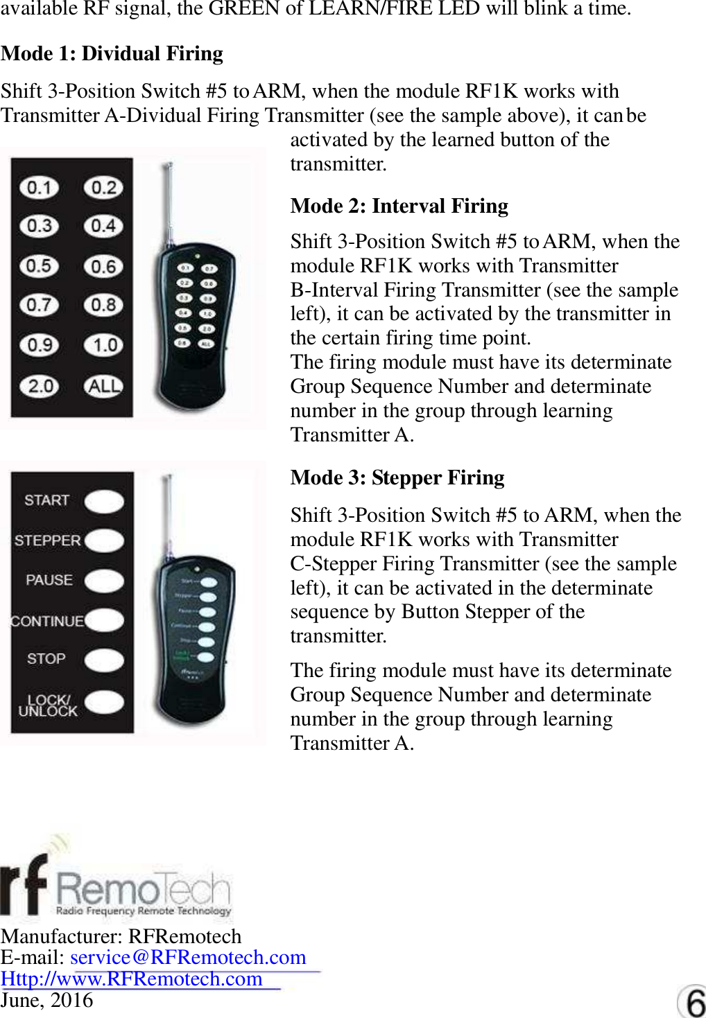 available RF signal, the GREEN of LEARN/FIRE LED will blink a time.   Mode 1: Dividual Firing   Shift 3-Position Switch #5 to ARM, when the module RF1K works with   Transmitter A-Dividual Firing Transmitter (see the sample above), it can be   activated by the learned button of the   transmitter. Mode 2: Interval Firing   Shift 3-Position Switch #5 to ARM, when the   module RF1K works with Transmitter   B-Interval Firing Transmitter (see the sample   left), it can be activated by the transmitter in   the certain firing time point. The firing module must have its determinate   Group Sequence Number and determinate   number in the group through learning   Transmitter A. Mode 3: Stepper Firing   Shift 3-Position Switch #5 to ARM, when the   module RF1K works with Transmitter   C-Stepper Firing Transmitter (see the sample   left), it can be activated in the determinate   sequence by Button Stepper of the   transmitter. The firing module must have its determinate   Group Sequence Number and determinate   number in the group through learning   Transmitter A.  Manufacturer: RFRemotech   E-mail: service@RFRemotech.com  Http://www.RFRemotech.com  June, 2016   