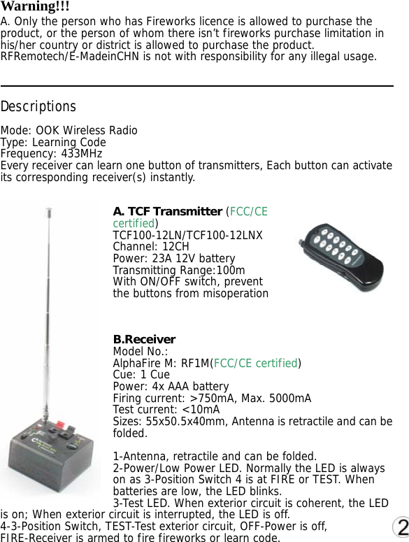 Warning!!! A. Only the person who has Fireworks licence is allowed to purchase the product, or the person of whom there isn&rsquo;t fireworks purchase limitation in his/her country or district is allowed to purchase the product. RFRemotech/E-MadeinCHN is not with responsibility for any illegal usage.   Descriptions Mode: OOK Wireless Radio Type: Learning Code Frequency: 433MHz Every receiver can learn one button of transmitters, Each button can activate its corresponding receiver(s) instantly.  A. TCF Transmitter (FCC/CE certified) TCF100-12LN/TCF100-12LNX  Channel: 12CH Power: 23A 12V battery Transmitting Range:100m With ON/OFF switch, prevent the buttons from misoperation   B.Receiver Model No.:   AlphaFire M: RF1M(FCC/CE certified) Cue: 1 Cue Power: 4x AAA battery Firing current: >750mA, Max. 5000mA Test current: <10mA Sizes: 55x50.5x40mm, Antenna is retractile and can be folded.  1-Antenna, retractile and can be folded. 2-Power/Low Power LED. Normally the LED is always on as 3-Position Switch 4 is at FIRE or TEST. When batteries are low, the LED blinks. 3-Test LED. When exterior circuit is coherent, the LED is on; When exterior circuit is interrupted, the LED is off. 4-3-Position Switch, TEST-Test exterior circuit, OFF-Power is off, FIRE-Receiver is armed to fire fireworks or learn code. 