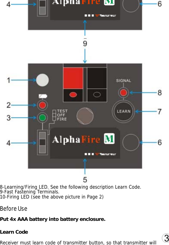 5-Label.  6-Label Location, mark receiver. 7-Learning Button. Only when 3-position switch is FIRE, LEARN button can work.                               8-Learning/Firing LED. See the following description Learn Code. 9-Fast Fastening Terminals. 10-Firing LED (see the above picture in Page 2)  Before Use Put 4x AAA battery into battery enclosure.  Learn Code Receiver must learn code of transmitter button, so that transmitter will 