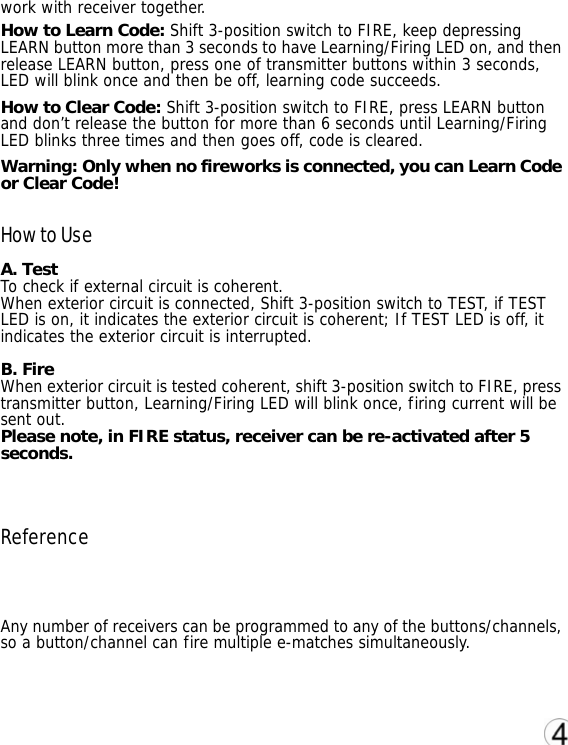 work with receiver together. How to Learn Code: Shift 3-position switch to FIRE, keep depressing LEARN button more than 3 seconds to have Learning/Firing LED on, and then release LEARN button, press one of transmitter buttons within 3 seconds, LED will blink once and then be off, learning code succeeds. How to Clear Code: Shift 3-position switch to FIRE, press LEARN button and don&rsquo;t release the button for more than 6 seconds until Learning/Firing LED blinks three times and then goes off, code is cleared. Warning: Only when no fireworks is connected, you can Learn Code or Clear Code! How to Use A. Test To check if external circuit is coherent.  When exterior circuit is connected, Shift 3-position switch to TEST, if TEST LED is on, it indicates the exterior circuit is coherent; If TEST LED is off, it indicates the exterior circuit is interrupted.  B. Fire When exterior circuit is tested coherent, shift 3-position switch to FIRE, press transmitter button, Learning/Firing LED will blink once, firing current will be sent out. Please note, in FIRE status, receiver can be re-activated after 5 seconds.    Reference  Any number of receivers can be programmed to any of the buttons/channels, so a button/channel can fire multiple e-matches simultaneously.      