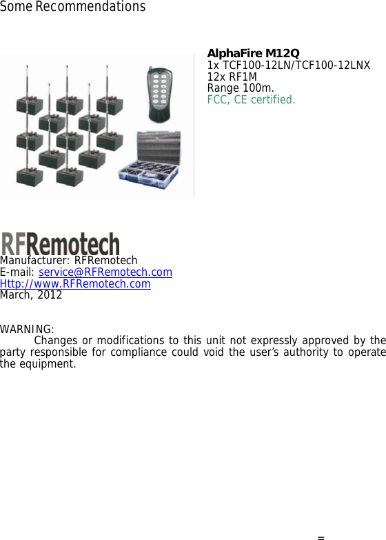 Some Recommendations   AlphaFire M12Q 1x TCF100-12LN/TCF100-12LNX 12x RF1M Range 100m. FCC, CE certified.              Manufacturer: RFRemotech E-mail: service@RFRemotech.com  Http://www.RFRemotech.com  March, 2012  WARNING:      Changes or modifications to this unit not expressly approved by the party responsible for compliance could void the user&rsquo;s authority to operate the equipment.         = 