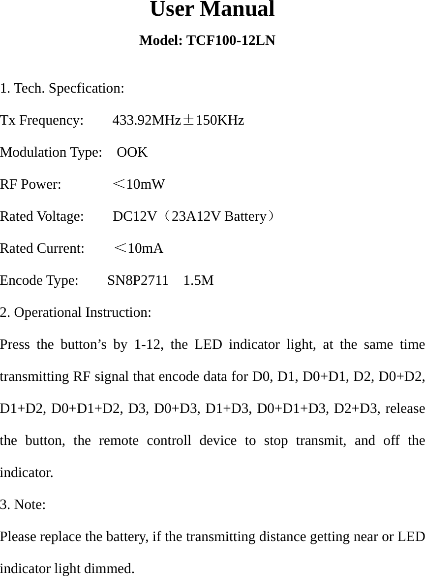  User Manual Model: TCF100-12LN 1. Tech. Specfication: Tx Frequency:    433.92MHz&plusmn;150KHz Modulation Type:    OOK RF Power:       ＜10mW Rated Voltage:    DC12V（23A12V Battery） Rated Current:    ＜10mA Encode Type:    SN8P2711  1.5M  2. Operational Instruction: Press the button&rsquo;s by 1-12, the LED indicator light, at the same time transmitting RF signal that encode data for D0, D1, D0+D1, D2, D0+D2, D1+D2, D0+D1+D2, D3, D0+D3, D1+D3, D0+D1+D3, D2+D3, release the button, the remote controll device to stop transmit, and off the indicator. 3. Note: Please replace the battery, if the transmitting distance getting near or LED indicator light dimmed.  