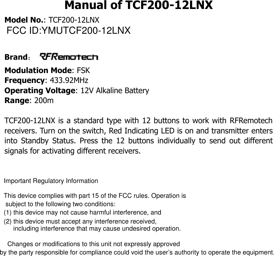 TCF200-12LNX is a standard type with 12 buttons to Manual of TCF200-12LNX Model No.: TCF200-12LNX Brand： Modulation Mode: FSK Frequency: 433.92MHz Operating Voltage: 12V Alkaline Battery   Range: 200m  work with RFRemotech receivers. Turn on the switch, Red Indicating LED is on and transmitter enters into  Standby  Status.  Press  the  12  buttons  individually  to  send  out  different signals for activating different receivers.        FCC ID:YMUTCF200-12LNXImportant Regulatory InformationThis device complies with part 15 of the FCC rules. Operation is subject to the following two conditions:(1) this device may not cause harmful interference, and(2) this device must accept any interference received, including interference that may cause undesired operation.  Changes or modifications to this unit not expressly approved by the party responsible for compliance could void the user&rsquo;s authority to operate the equipment.